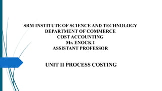 SRM INSTITUTE OF SCIENCE AND TECHNOLOGY
DEPARTMENT OF COMMERCE
COST ACCOUNTING
Mr. ENOCK I
ASSISTANT PROFESSOR
UNIT II PROCESS COSTING
 