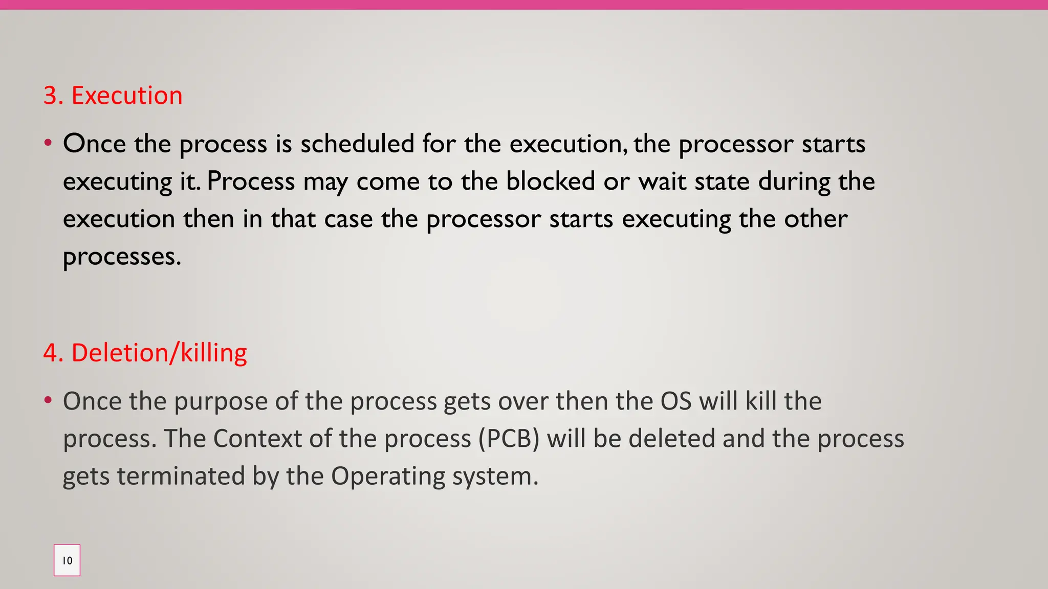 3. Execution
• Once the process is scheduled for the execution, the processor starts
executing it. Process may come to the blocked or wait state during the
execution then in that case the processor starts executing the other
processes.
4. Deletion/killing
• Once the purpose of the process gets over then the OS will kill the
process. The Context of the process (PCB) will be deleted and the process
gets terminated by the Operating system.
10
 