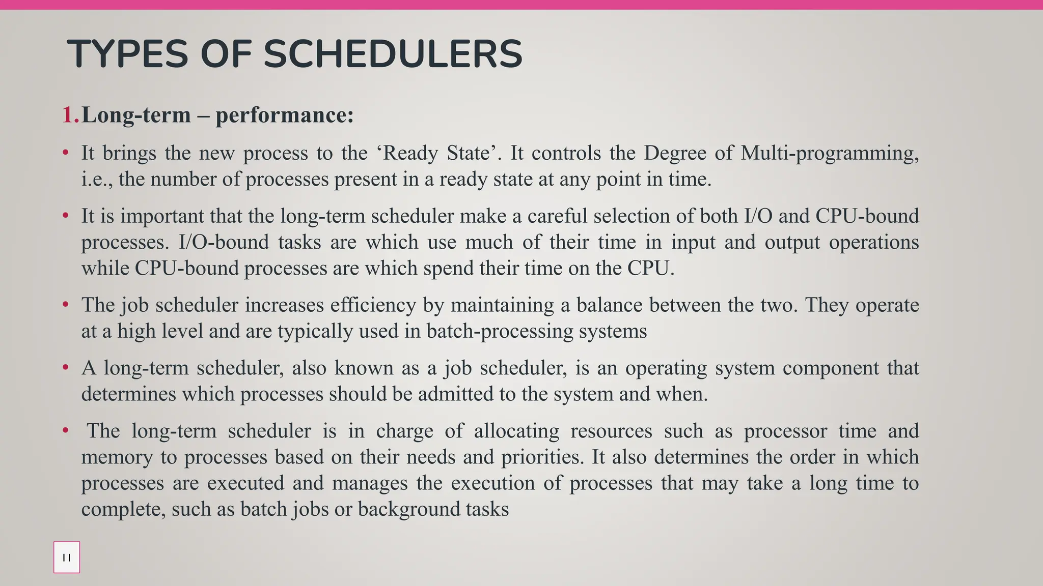TYPES OF SCHEDULERS
1.Long-term – performance:
• It brings the new process to the ‘Ready State’. It controls the Degree of Multi-programming,
i.e., the number of processes present in a ready state at any point in time.
• It is important that the long-term scheduler make a careful selection of both I/O and CPU-bound
processes. I/O-bound tasks are which use much of their time in input and output operations
while CPU-bound processes are which spend their time on the CPU.
• The job scheduler increases efficiency by maintaining a balance between the two. They operate
at a high level and are typically used in batch-processing systems
• A long-term scheduler, also known as a job scheduler, is an operating system component that
determines which processes should be admitted to the system and when.
• The long-term scheduler is in charge of allocating resources such as processor time and
memory to processes based on their needs and priorities. It also determines the order in which
processes are executed and manages the execution of processes that may take a long time to
complete, such as batch jobs or background tasks
11
 