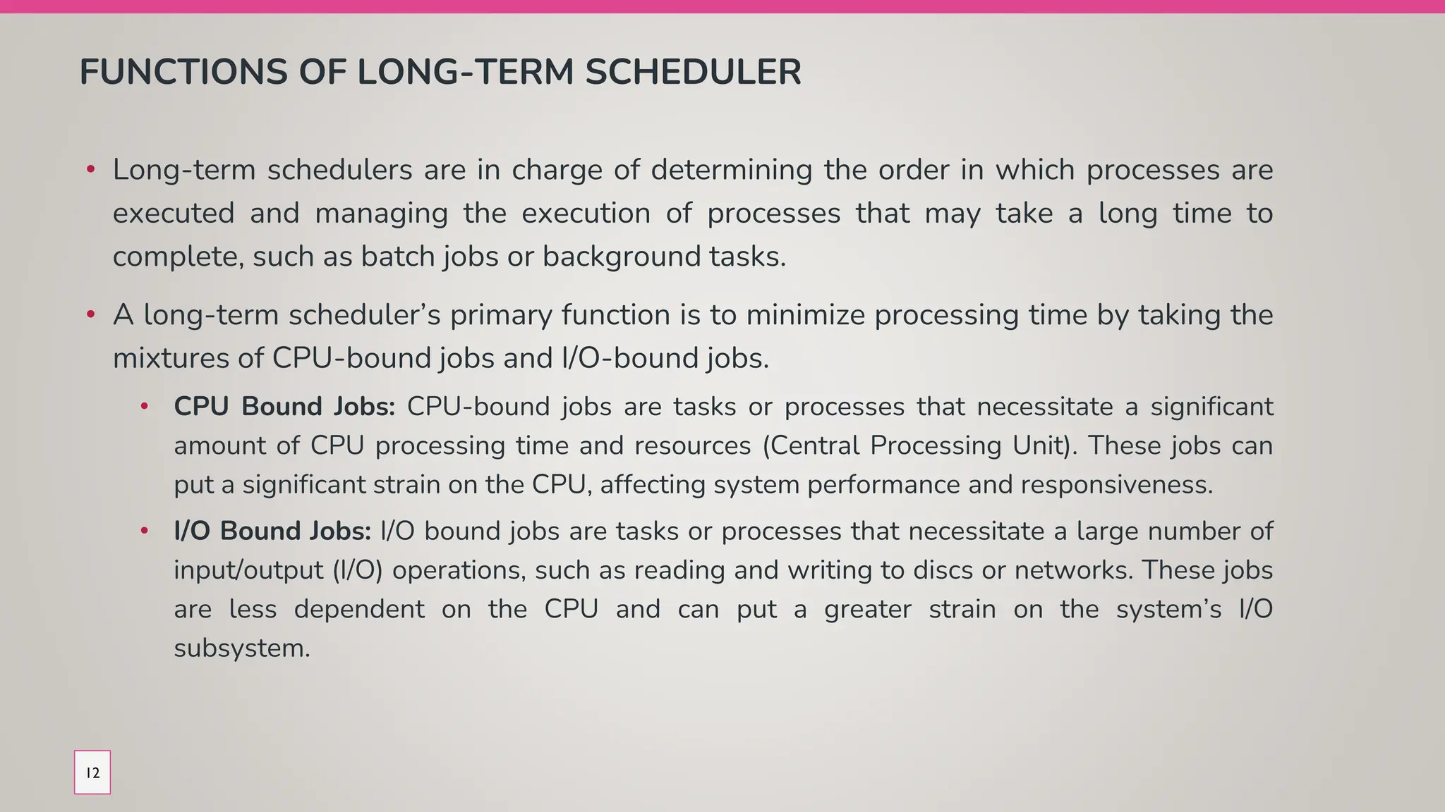 FUNCTIONS OF LONG-TERM SCHEDULER
• Long-term schedulers are in charge of determining the order in which processes are
executed and managing the execution of processes that may take a long time to
complete, such as batch jobs or background tasks.
• A long-term scheduler’s primary function is to minimize processing time by taking the
mixtures of CPU-bound jobs and I/O-bound jobs.
• CPU Bound Jobs: CPU-bound jobs are tasks or processes that necessitate a significant
amount of CPU processing time and resources (Central Processing Unit). These jobs can
put a significant strain on the CPU, affecting system performance and responsiveness.
• I/O Bound Jobs: I/O bound jobs are tasks or processes that necessitate a large number of
input/output (I/O) operations, such as reading and writing to discs or networks. These jobs
are less dependent on the CPU and can put a greater strain on the system’s I/O
subsystem.
12
 