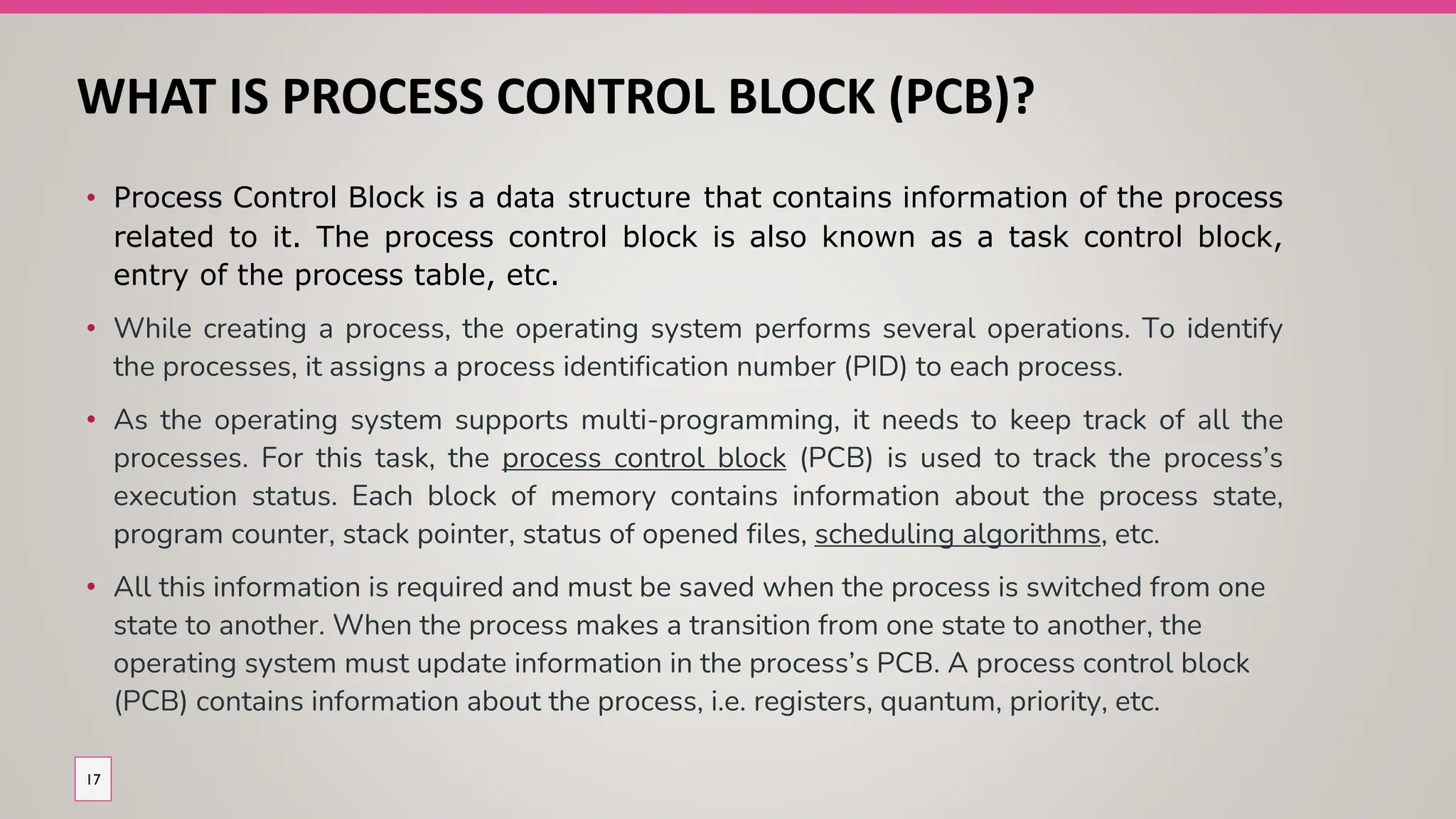 WHAT IS PROCESS CONTROL BLOCK (PCB)?
• Process Control Block is a data structure that contains information of the process
related to it. The process control block is also known as a task control block,
entry of the process table, etc.
• While creating a process, the operating system performs several operations. To identify
the processes, it assigns a process identification number (PID) to each process.
• As the operating system supports multi-programming, it needs to keep track of all the
processes. For this task, the process control block (PCB) is used to track the process’s
execution status. Each block of memory contains information about the process state,
program counter, stack pointer, status of opened files, scheduling algorithms, etc.
• All this information is required and must be saved when the process is switched from one
state to another. When the process makes a transition from one state to another, the
operating system must update information in the process’s PCB. A process control block
(PCB) contains information about the process, i.e. registers, quantum, priority, etc.
17
 
