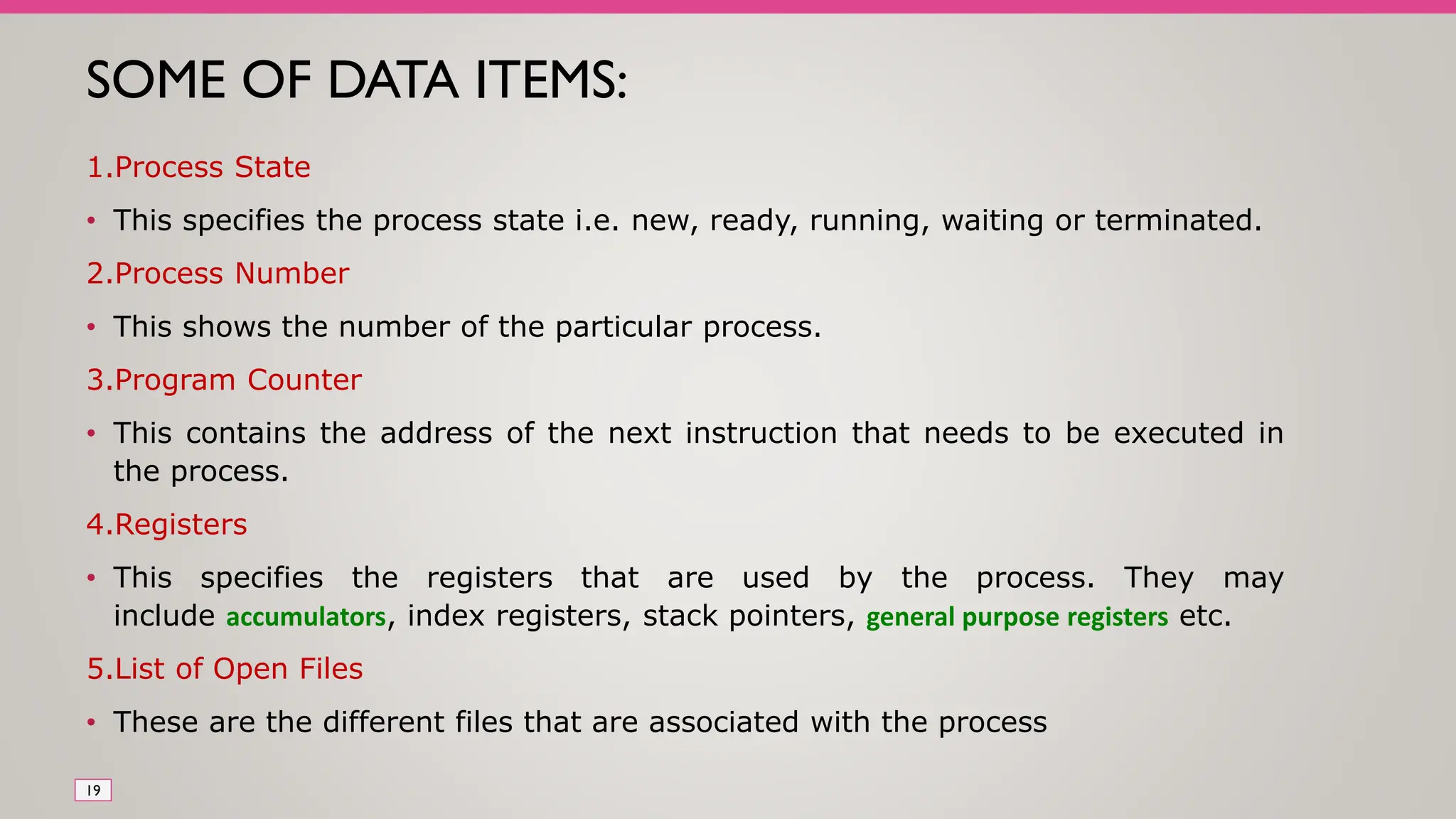 SOME OF DATA ITEMS:
1.Process State
• This specifies the process state i.e. new, ready, running, waiting or terminated.
2.Process Number
• This shows the number of the particular process.
3.Program Counter
• This contains the address of the next instruction that needs to be executed in
the process.
4.Registers
• This specifies the registers that are used by the process. They may
include accumulators, index registers, stack pointers, general purpose registers etc.
5.List of Open Files
• These are the different files that are associated with the process
19
 