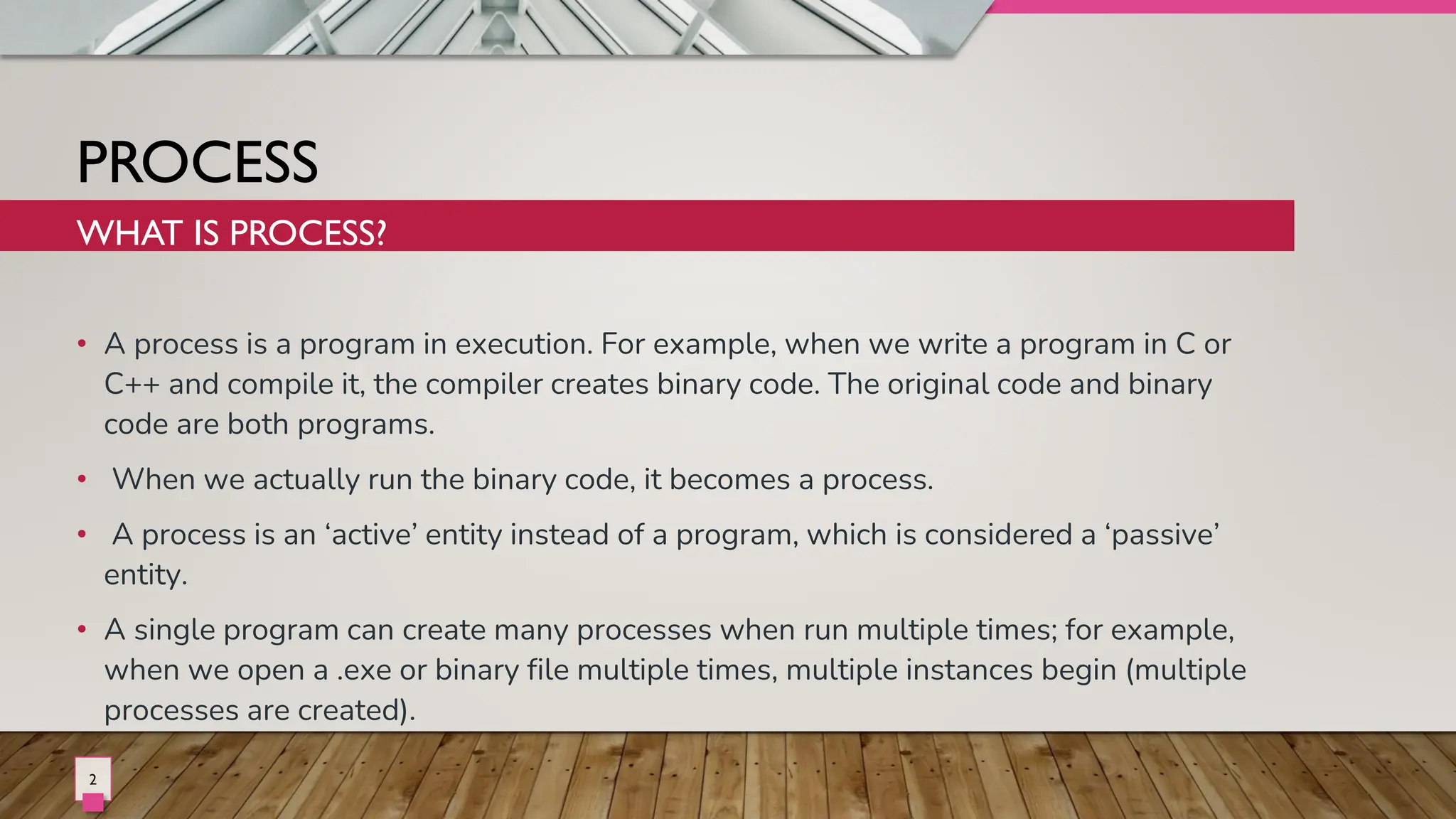 PROCESS
• A process is a program in execution. For example, when we write a program in C or
C++ and compile it, the compiler creates binary code. The original code and binary
code are both programs.
• When we actually run the binary code, it becomes a process.
• A process is an ‘active’ entity instead of a program, which is considered a ‘passive’
entity.
• A single program can create many processes when run multiple times; for example,
when we open a .exe or binary file multiple times, multiple instances begin (multiple
processes are created).
WHAT IS PROCESS?
2
 