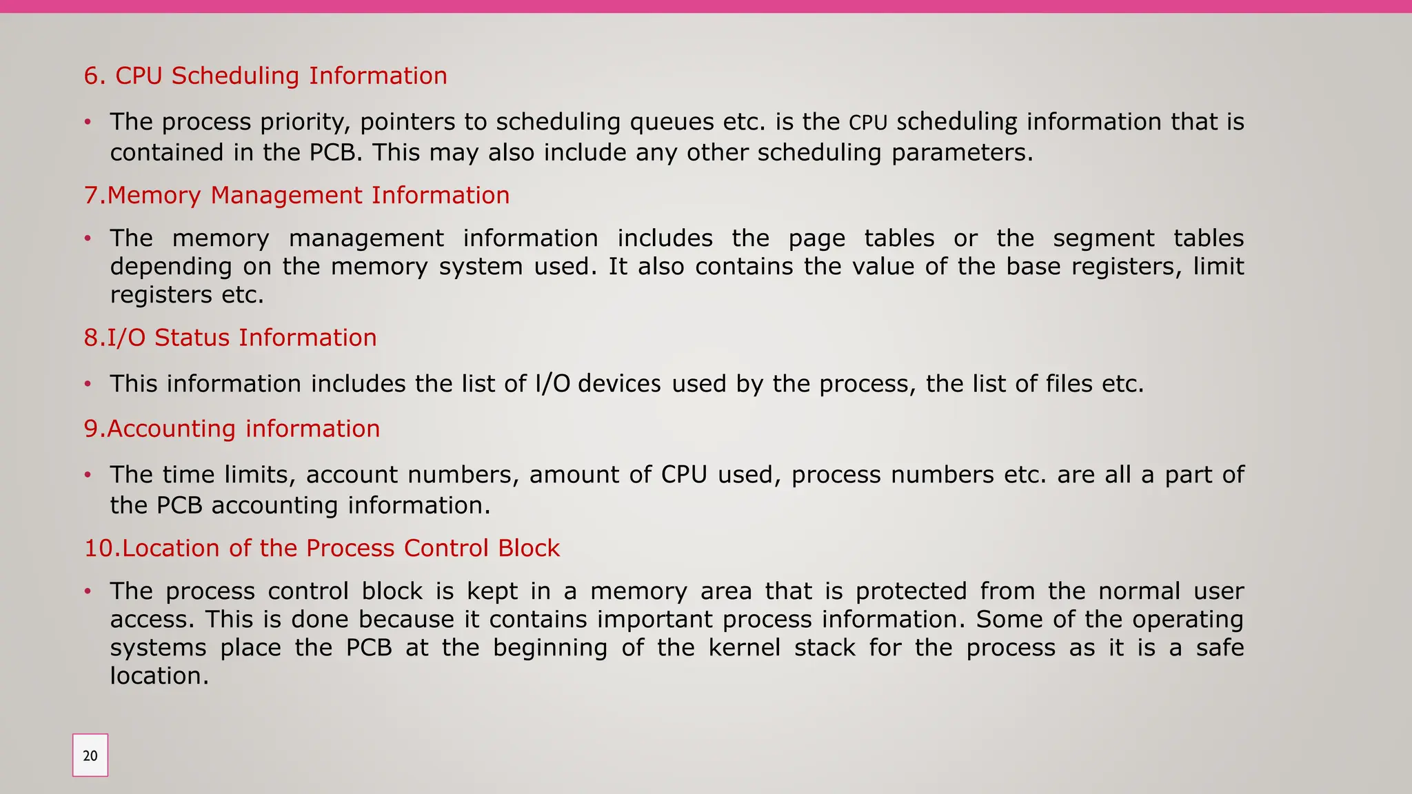 6. CPU Scheduling Information
• The process priority, pointers to scheduling queues etc. is the CPU scheduling information that is
contained in the PCB. This may also include any other scheduling parameters.
7.Memory Management Information
• The memory management information includes the page tables or the segment tables
depending on the memory system used. It also contains the value of the base registers, limit
registers etc.
8.I/O Status Information
• This information includes the list of I/O devices used by the process, the list of files etc.
9.Accounting information
• The time limits, account numbers, amount of CPU used, process numbers etc. are all a part of
the PCB accounting information.
10.Location of the Process Control Block
• The process control block is kept in a memory area that is protected from the normal user
access. This is done because it contains important process information. Some of the operating
systems place the PCB at the beginning of the kernel stack for the process as it is a safe
location.
20
 