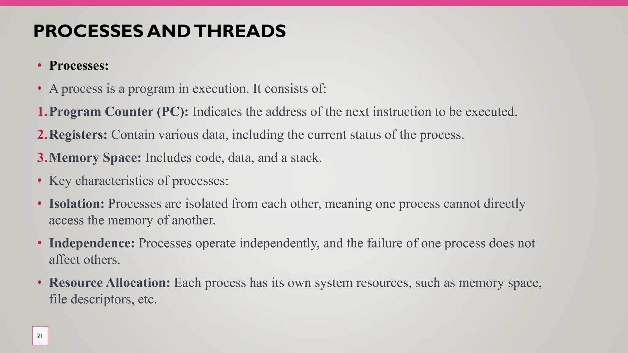 PROCESSES ANDTHREADS
• Processes:
• A process is a program in execution. It consists of:
1.Program Counter (PC): Indicates the address of the next instruction to be executed.
2.Registers: Contain various data, including the current status of the process.
3.Memory Space: Includes code, data, and a stack.
• Key characteristics of processes:
• Isolation: Processes are isolated from each other, meaning one process cannot directly
access the memory of another.
• Independence: Processes operate independently, and the failure of one process does not
affect others.
• Resource Allocation: Each process has its own system resources, such as memory space,
file descriptors, etc.
21
 
