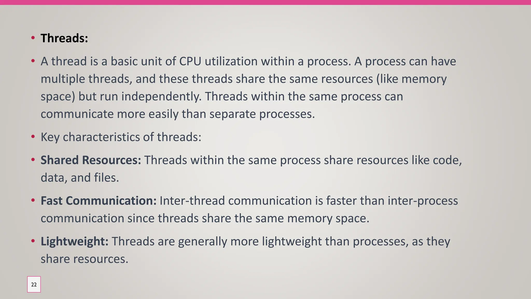 • Threads:
• A thread is a basic unit of CPU utilization within a process. A process can have
multiple threads, and these threads share the same resources (like memory
space) but run independently. Threads within the same process can
communicate more easily than separate processes.
• Key characteristics of threads:
• Shared Resources: Threads within the same process share resources like code,
data, and files.
• Fast Communication: Inter-thread communication is faster than inter-process
communication since threads share the same memory space.
• Lightweight: Threads are generally more lightweight than processes, as they
share resources.
22
 