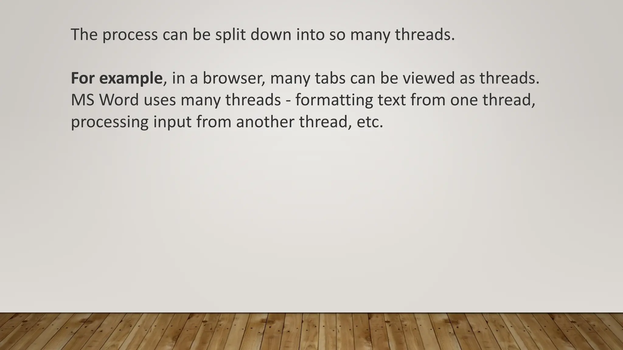 The process can be split down into so many threads.
For example, in a browser, many tabs can be viewed as threads.
MS Word uses many threads - formatting text from one thread,
processing input from another thread, etc.
 