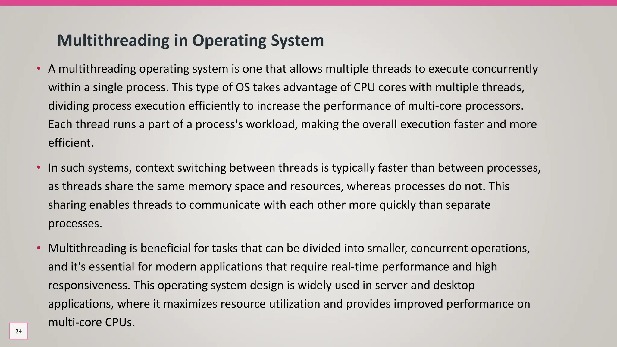 Multithreading in Operating System
• A multithreading operating system is one that allows multiple threads to execute concurrently
within a single process. This type of OS takes advantage of CPU cores with multiple threads,
dividing process execution efficiently to increase the performance of multi-core processors.
Each thread runs a part of a process's workload, making the overall execution faster and more
efficient.
• In such systems, context switching between threads is typically faster than between processes,
as threads share the same memory space and resources, whereas processes do not. This
sharing enables threads to communicate with each other more quickly than separate
processes.
• Multithreading is beneficial for tasks that can be divided into smaller, concurrent operations,
and it's essential for modern applications that require real-time performance and high
responsiveness. This operating system design is widely used in server and desktop
applications, where it maximizes resource utilization and provides improved performance on
multi-core CPUs.
24
 