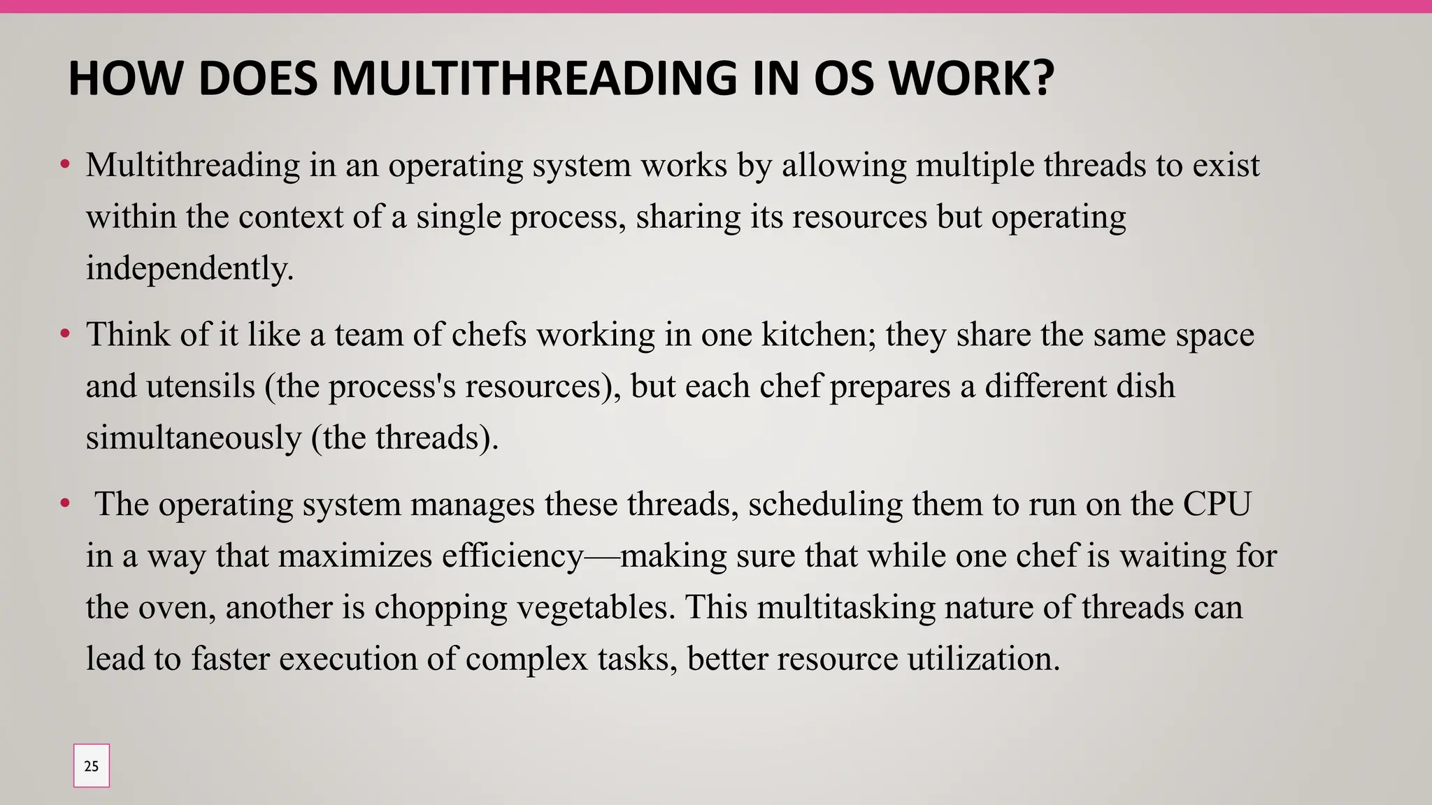 HOW DOES MULTITHREADING IN OS WORK?
• Multithreading in an operating system works by allowing multiple threads to exist
within the context of a single process, sharing its resources but operating
independently.
• Think of it like a team of chefs working in one kitchen; they share the same space
and utensils (the process's resources), but each chef prepares a different dish
simultaneously (the threads).
• The operating system manages these threads, scheduling them to run on the CPU
in a way that maximizes efficiency—making sure that while one chef is waiting for
the oven, another is chopping vegetables. This multitasking nature of threads can
lead to faster execution of complex tasks, better resource utilization.
25
 