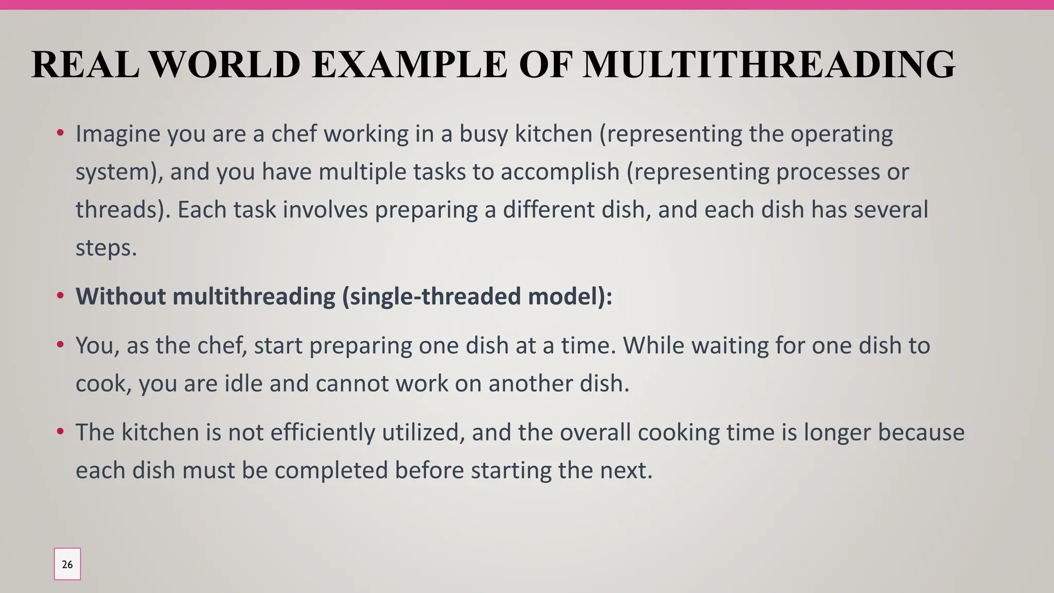 REAL WORLD EXAMPLE OF MULTITHREADING
• Imagine you are a chef working in a busy kitchen (representing the operating
system), and you have multiple tasks to accomplish (representing processes or
threads). Each task involves preparing a different dish, and each dish has several
steps.
• Without multithreading (single-threaded model):
• You, as the chef, start preparing one dish at a time. While waiting for one dish to
cook, you are idle and cannot work on another dish.
• The kitchen is not efficiently utilized, and the overall cooking time is longer because
each dish must be completed before starting the next.
26
 