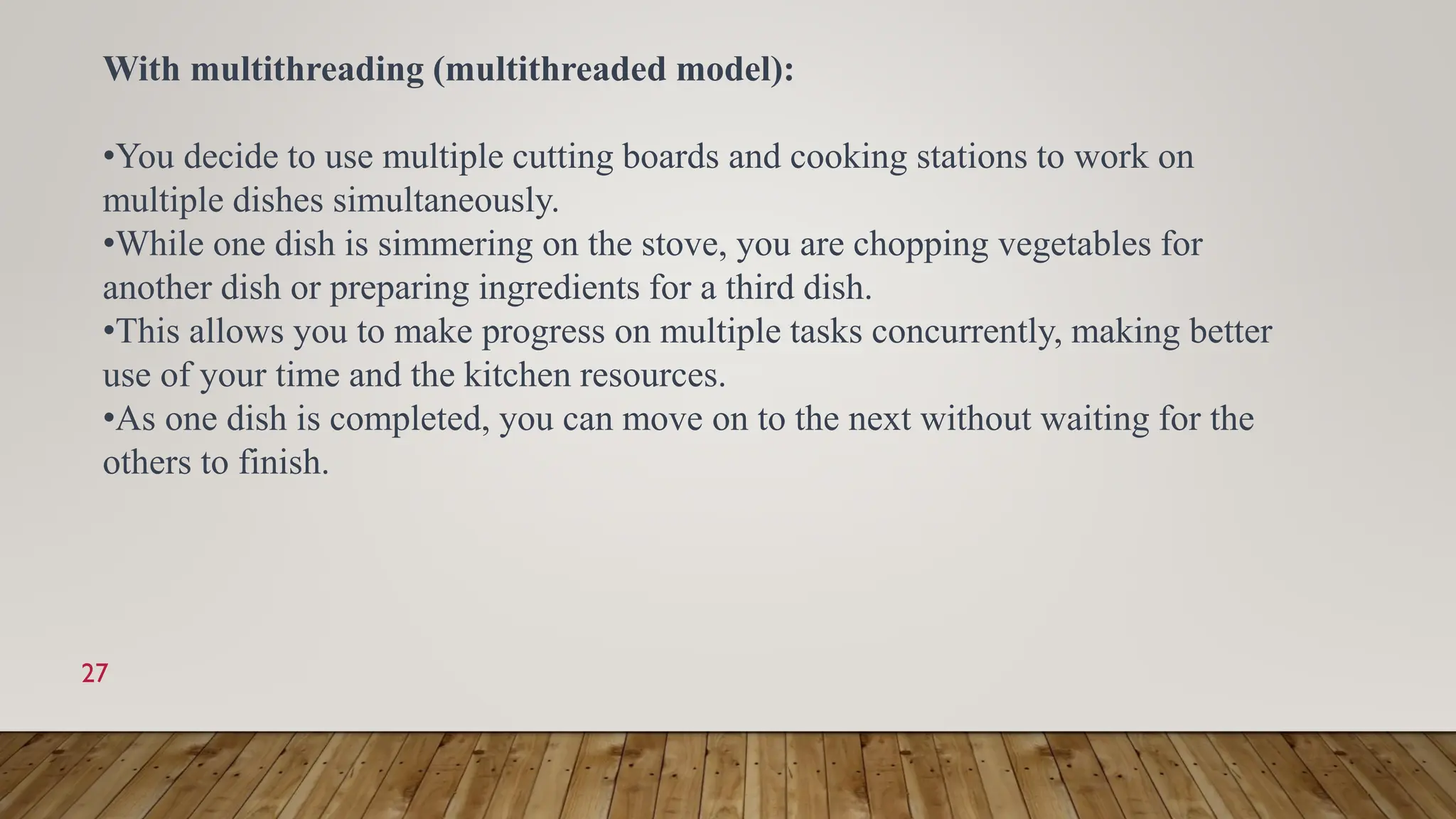 27
With multithreading (multithreaded model):
•You decide to use multiple cutting boards and cooking stations to work on
multiple dishes simultaneously.
•While one dish is simmering on the stove, you are chopping vegetables for
another dish or preparing ingredients for a third dish.
•This allows you to make progress on multiple tasks concurrently, making better
use of your time and the kitchen resources.
•As one dish is completed, you can move on to the next without waiting for the
others to finish.
 