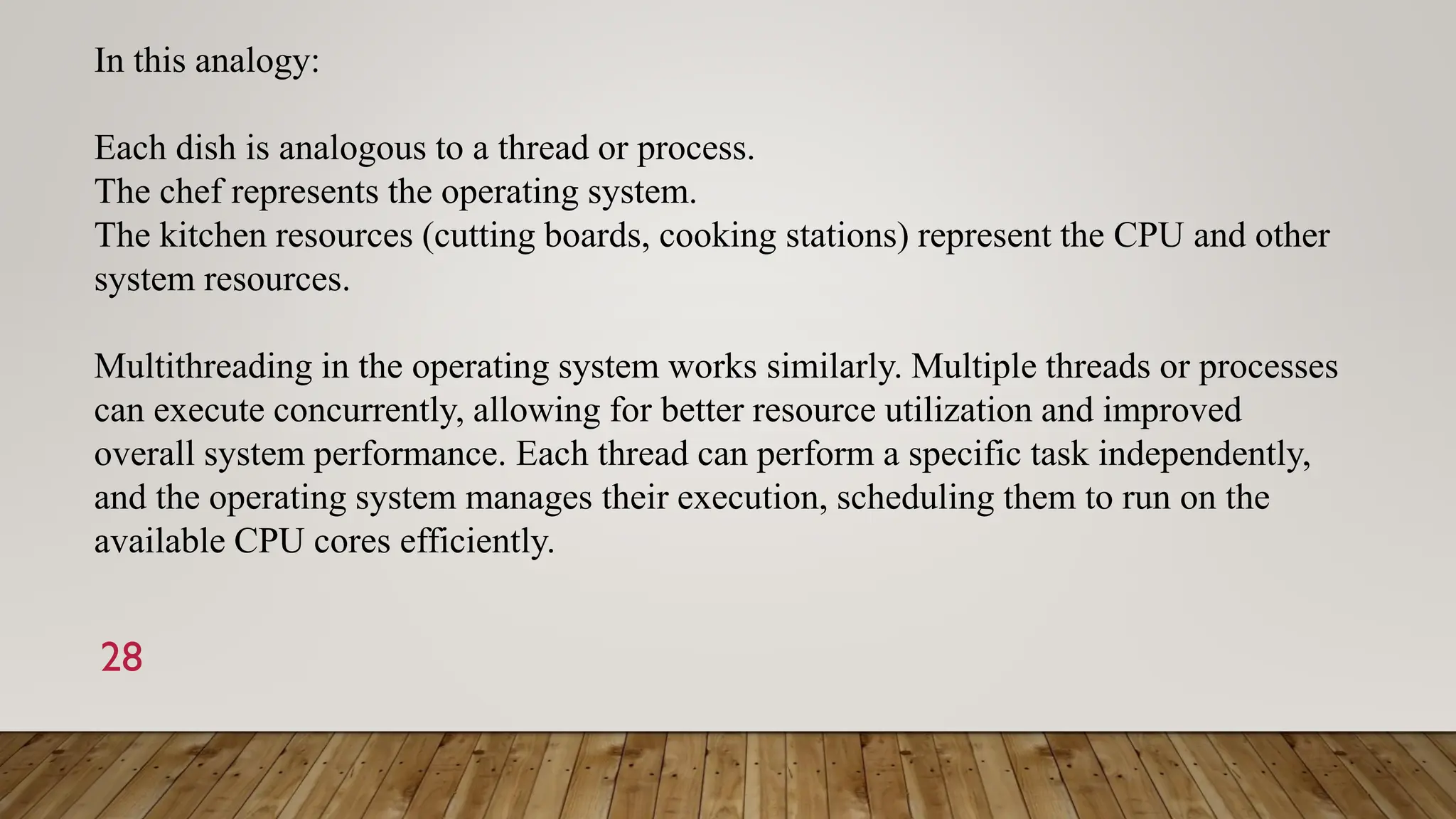 28
In this analogy:
Each dish is analogous to a thread or process.
The chef represents the operating system.
The kitchen resources (cutting boards, cooking stations) represent the CPU and other
system resources.
Multithreading in the operating system works similarly. Multiple threads or processes
can execute concurrently, allowing for better resource utilization and improved
overall system performance. Each thread can perform a specific task independently,
and the operating system manages their execution, scheduling them to run on the
available CPU cores efficiently.
 
