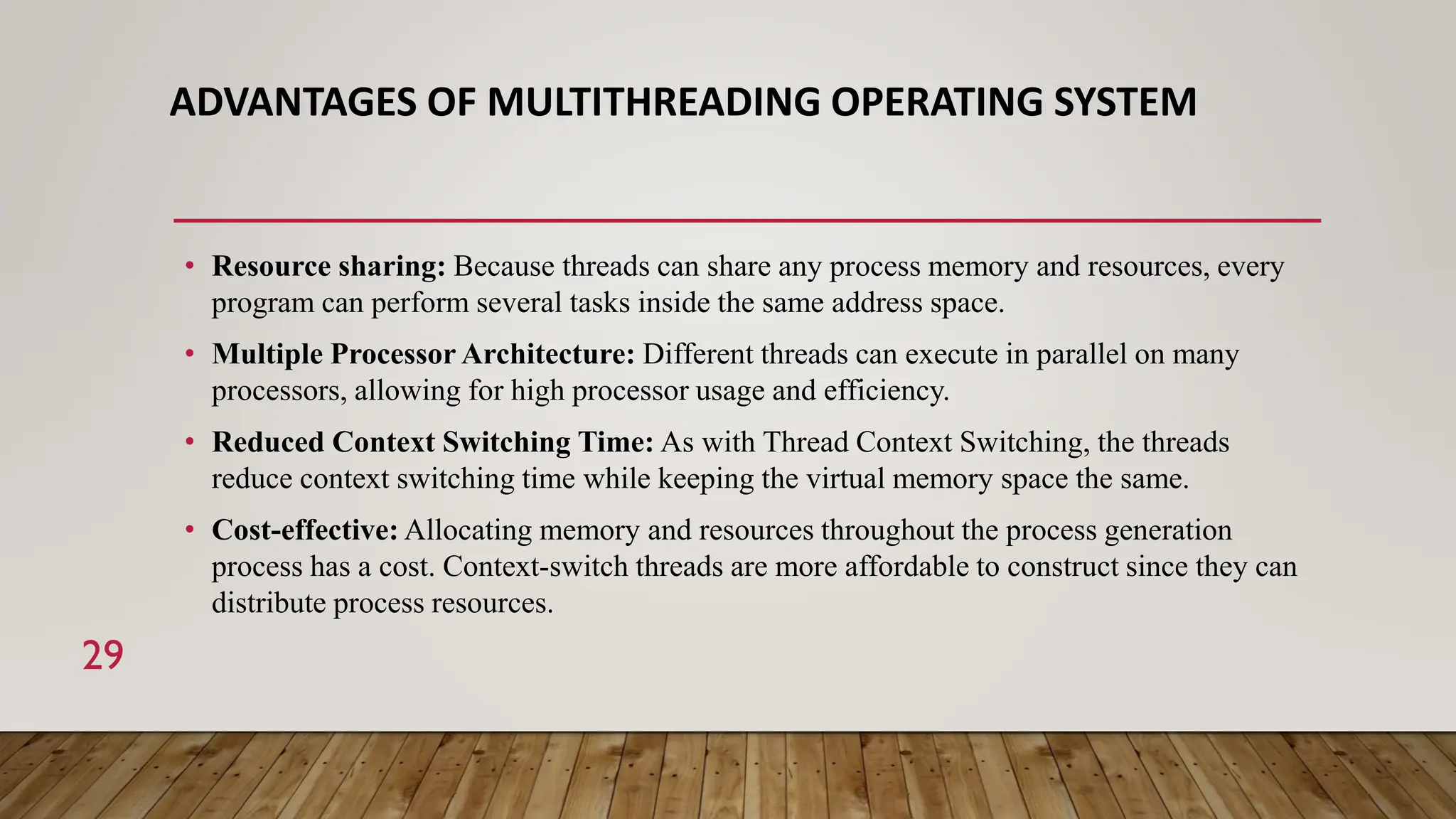 ADVANTAGES OF MULTITHREADING OPERATING SYSTEM
• Resource sharing: Because threads can share any process memory and resources, every
program can perform several tasks inside the same address space.
• Multiple Processor Architecture: Different threads can execute in parallel on many
processors, allowing for high processor usage and efficiency.
• Reduced Context Switching Time: As with Thread Context Switching, the threads
reduce context switching time while keeping the virtual memory space the same.
• Cost-effective: Allocating memory and resources throughout the process generation
process has a cost. Context-switch threads are more affordable to construct since they can
distribute process resources.
29
 