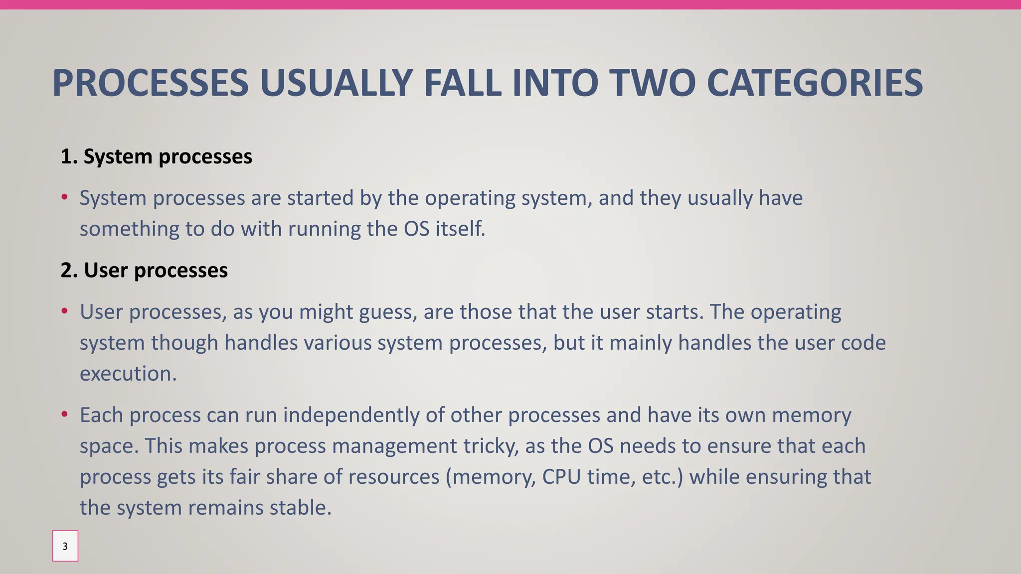 PROCESSES USUALLY FALL INTO TWO CATEGORIES
1. System processes
• System processes are started by the operating system, and they usually have
something to do with running the OS itself.
2. User processes
• User processes, as you might guess, are those that the user starts. The operating
system though handles various system processes, but it mainly handles the user code
execution.
• Each process can run independently of other processes and have its own memory
space. This makes process management tricky, as the OS needs to ensure that each
process gets its fair share of resources (memory, CPU time, etc.) while ensuring that
the system remains stable.
3
 