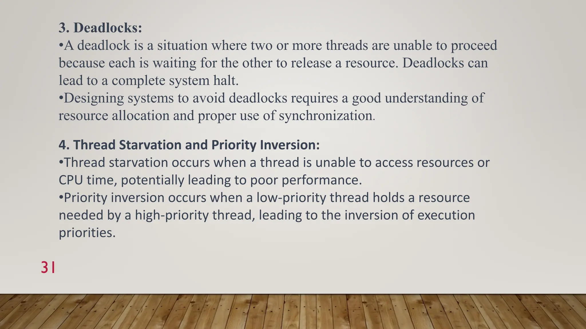 31
3. Deadlocks:
•A deadlock is a situation where two or more threads are unable to proceed
because each is waiting for the other to release a resource. Deadlocks can
lead to a complete system halt.
•Designing systems to avoid deadlocks requires a good understanding of
resource allocation and proper use of synchronization.
4. Thread Starvation and Priority Inversion:
•Thread starvation occurs when a thread is unable to access resources or
CPU time, potentially leading to poor performance.
•Priority inversion occurs when a low-priority thread holds a resource
needed by a high-priority thread, leading to the inversion of execution
priorities.
 