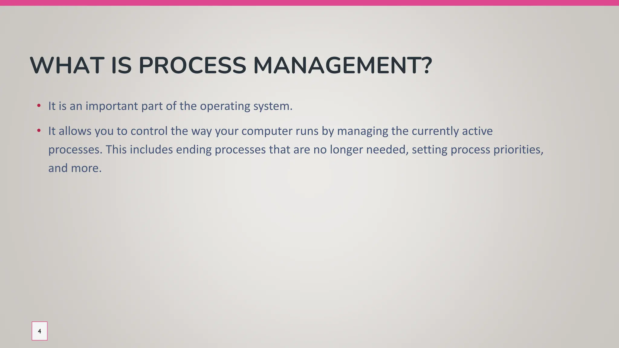 WHAT IS PROCESS MANAGEMENT?
• It is an important part of the operating system.
• It allows you to control the way your computer runs by managing the currently active
processes. This includes ending processes that are no longer needed, setting process priorities,
and more.
4
 