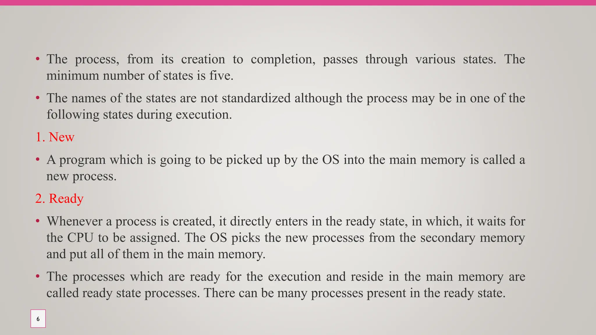 • The process, from its creation to completion, passes through various states. The
minimum number of states is five.
• The names of the states are not standardized although the process may be in one of the
following states during execution.
1. New
• A program which is going to be picked up by the OS into the main memory is called a
new process.
2. Ready
• Whenever a process is created, it directly enters in the ready state, in which, it waits for
the CPU to be assigned. The OS picks the new processes from the secondary memory
and put all of them in the main memory.
• The processes which are ready for the execution and reside in the main memory are
called ready state processes. There can be many processes present in the ready state.
6
 