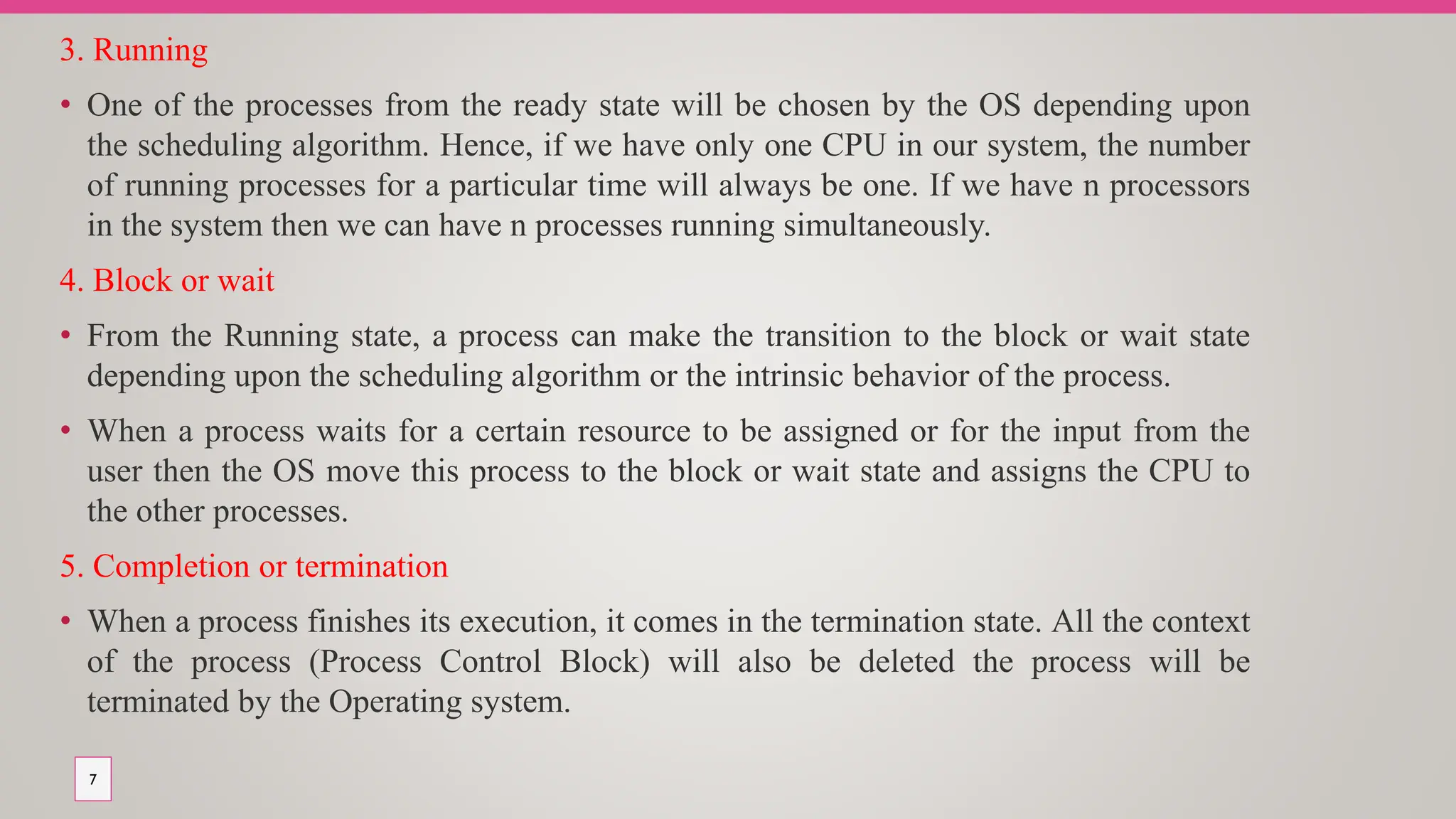 3. Running
• One of the processes from the ready state will be chosen by the OS depending upon
the scheduling algorithm. Hence, if we have only one CPU in our system, the number
of running processes for a particular time will always be one. If we have n processors
in the system then we can have n processes running simultaneously.
4. Block or wait
• From the Running state, a process can make the transition to the block or wait state
depending upon the scheduling algorithm or the intrinsic behavior of the process.
• When a process waits for a certain resource to be assigned or for the input from the
user then the OS move this process to the block or wait state and assigns the CPU to
the other processes.
5. Completion or termination
• When a process finishes its execution, it comes in the termination state. All the context
of the process (Process Control Block) will also be deleted the process will be
terminated by the Operating system.
7
 