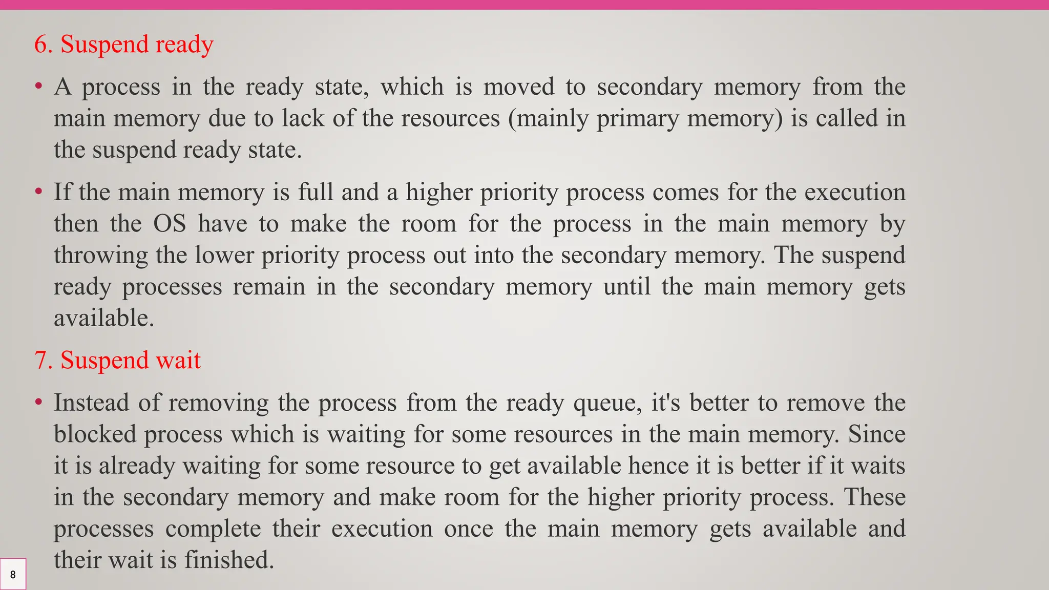 6. Suspend ready
• A process in the ready state, which is moved to secondary memory from the
main memory due to lack of the resources (mainly primary memory) is called in
the suspend ready state.
• If the main memory is full and a higher priority process comes for the execution
then the OS have to make the room for the process in the main memory by
throwing the lower priority process out into the secondary memory. The suspend
ready processes remain in the secondary memory until the main memory gets
available.
7. Suspend wait
• Instead of removing the process from the ready queue, it's better to remove the
blocked process which is waiting for some resources in the main memory. Since
it is already waiting for some resource to get available hence it is better if it waits
in the secondary memory and make room for the higher priority process. These
processes complete their execution once the main memory gets available and
their wait is finished.
8
 