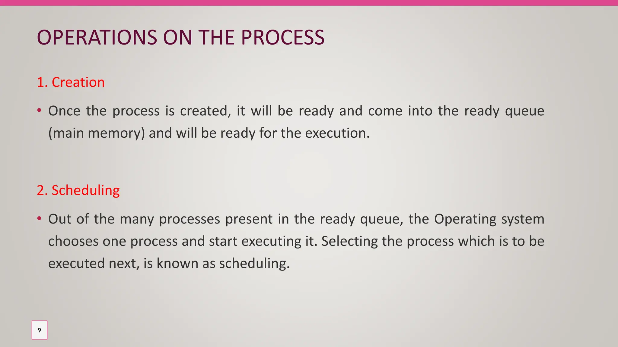 OPERATIONS ON THE PROCESS
1. Creation
• Once the process is created, it will be ready and come into the ready queue
(main memory) and will be ready for the execution.
2. Scheduling
• Out of the many processes present in the ready queue, the Operating system
chooses one process and start executing it. Selecting the process which is to be
executed next, is known as scheduling.
9
 