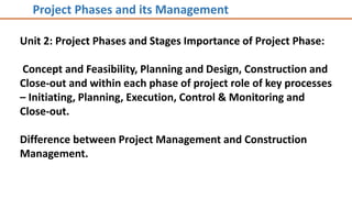 Unit 2: Project Phases and Stages Importance of Project Phase:
Concept and Feasibility, Planning and Design, Construction and
Close-out and within each phase of project role of key processes
– Initiating, Planning, Execution, Control & Monitoring and
Close-out.
Difference between Project Management and Construction
Management.
Project Phases and its Management
 