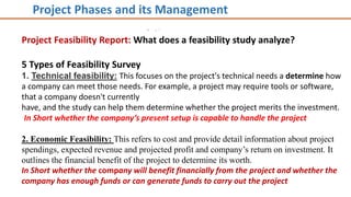 Project Feasibility Report: What does a feasibility study analyze?
5 Types of Feasibility Survey
1. Technical feasibility: This focuses on the project's technical needs a determine how
a company can meet those needs. For example, a project may require tools or software,
that a company doesn't currently
have, and the study can help them determine whether the project merits the investment.
In Short whether the company’s present setup is capable to handle the project
2. Economic Feasibility: This refers to cost and provide detail information about project
spendings, expected revenue and projected profit and company’s return on investment. It
outlines the financial benefit of the project to determine its worth.
In Short whether the company will benefit financially from the project and whether the
company has enough funds or can generate funds to carry out the project
Project Phases and its Management
 