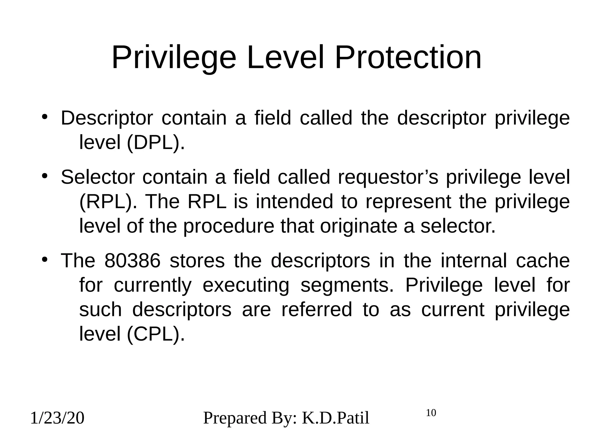 1/23/20 10
Privilege Level Protection
●
Descriptor contain a field called the descriptor privilege
level (DPL).
●
Selector contain a field called requestor’s privilege level
(RPL). The RPL is intended to represent the privilege
level of the procedure that originate a selector.
●
The 80386 stores the descriptors in the internal cache
for currently executing segments. Privilege level for
such descriptors are referred to as current privilege
level (CPL).
1/23/20 Prepared By: K.D.Patil 10
 