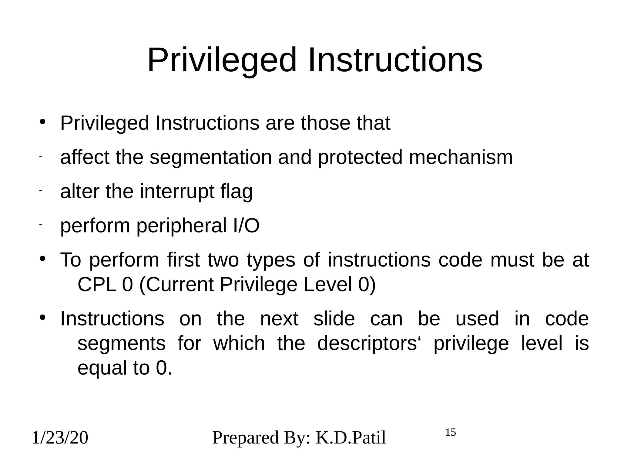 1/23/20 15
Privileged Instructions
●
Privileged Instructions are those that
-
affect the segmentation and protected mechanism
-
alter the interrupt flag
-
perform peripheral I/O
●
To perform first two types of instructions code must be at
CPL 0 (Current Privilege Level 0)
●
Instructions on the next slide can be used in code
segments for which the descriptors‘ privilege level is
equal to 0.
1/23/20 Prepared By: K.D.Patil 15
 