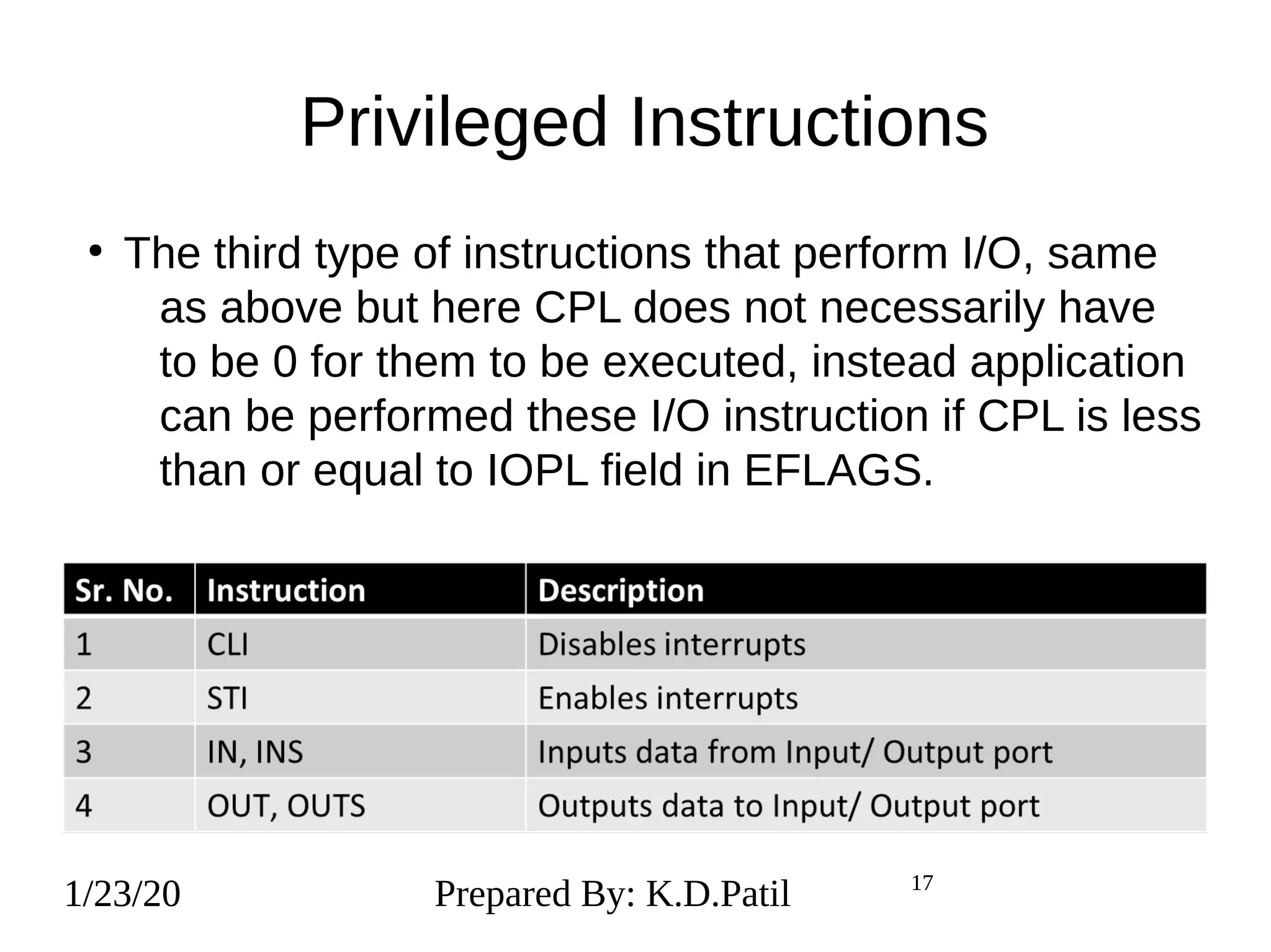 1/23/20 17
Privileged Instructions
1/23/20 Prepared By: K.D.Patil 17
●
The third type of instructions that perform I/O, same
as above but here CPL does not necessarily have
to be 0 for them to be executed, instead application
can be performed these I/O instruction if CPL is less
than or equal to IOPL field in EFLAGS.
 