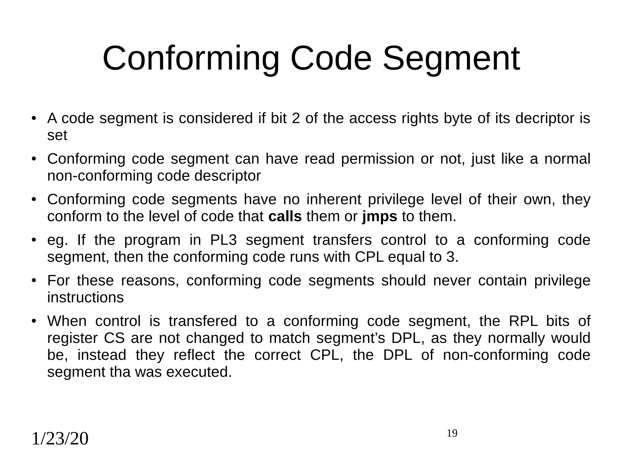 1/23/20 19
Conforming Code Segment
● A code segment is considered if bit 2 of the access rights byte of its decriptor is
set
● Conforming code segment can have read permission or not, just like a normal
non-conforming code descriptor
● Conforming code segments have no inherent privilege level of their own, they
conform to the level of code that calls them or jmps to them.
● eg. If the program in PL3 segment transfers control to a conforming code
segment, then the conforming code runs with CPL equal to 3.
● For these reasons, conforming code segments should never contain privilege
instructions
● When control is transfered to a conforming code segment, the RPL bits of
register CS are not changed to match segment’s DPL, as they normally would
be, instead they reflect the correct CPL, the DPL of non-conforming code
segment tha was executed.
 