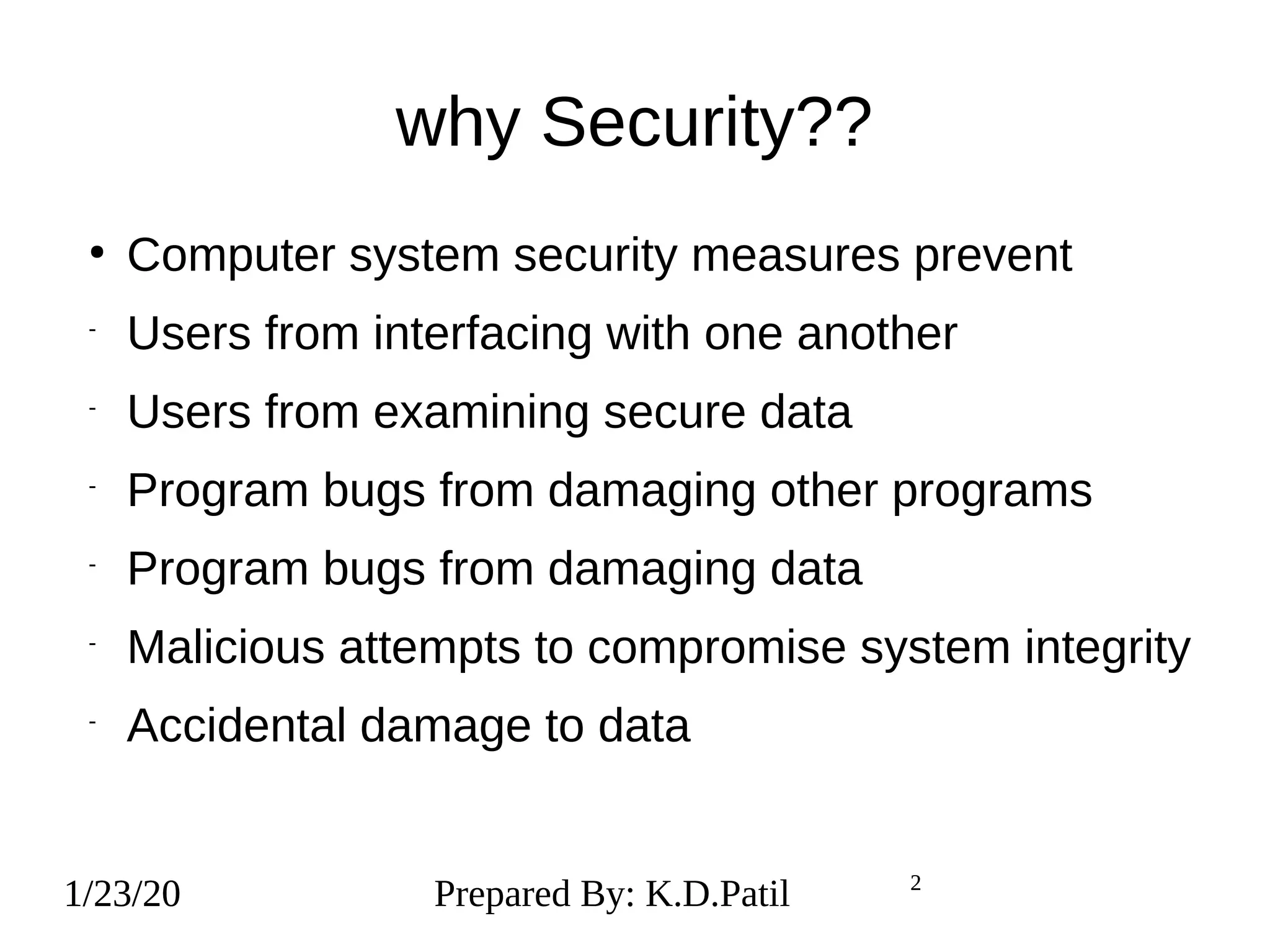 1/23/20 2
why Security??
●
Computer system security measures prevent
-
Users from interfacing with one another
-
Users from examining secure data
-
Program bugs from damaging other programs
-
Program bugs from damaging data
-
Malicious attempts to compromise system integrity
-
Accidental damage to data
1/23/20 Prepared By: K.D.Patil 2
 