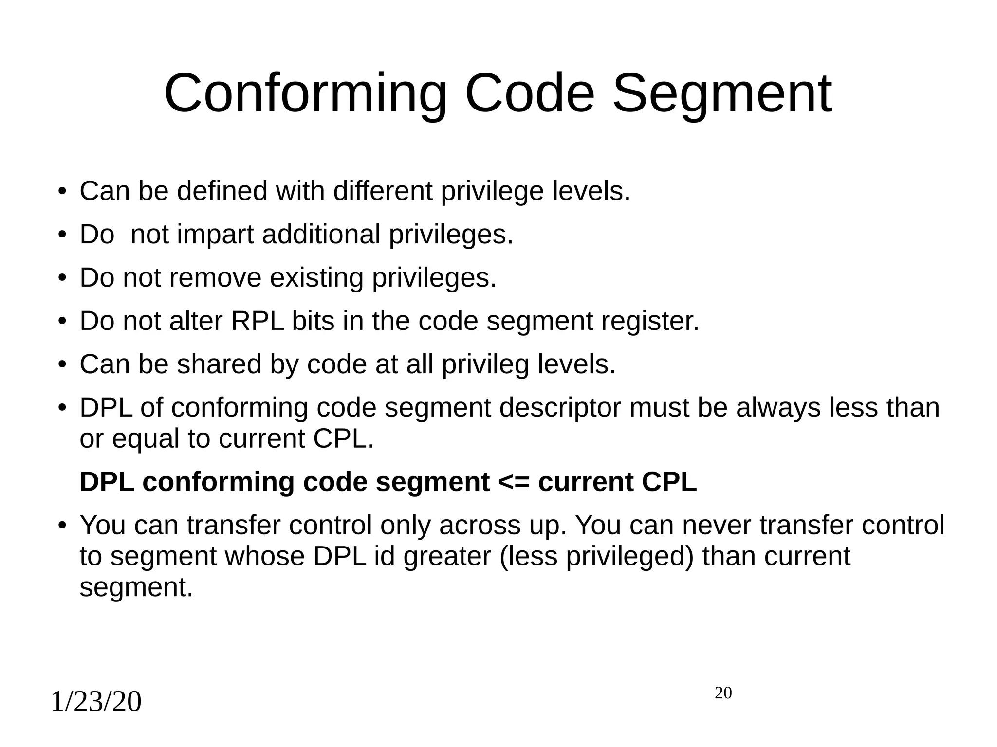 1/23/20 20
Conforming Code Segment
● Can be defined with different privilege levels.
● Do not impart additional privileges.
● Do not remove existing privileges.
● Do not alter RPL bits in the code segment register.
● Can be shared by code at all privileg levels.
● DPL of conforming code segment descriptor must be always less than
or equal to current CPL.
DPL conforming code segment <= current CPL
● You can transfer control only across up. You can never transfer control
to segment whose DPL id greater (less privileged) than current
segment.
 