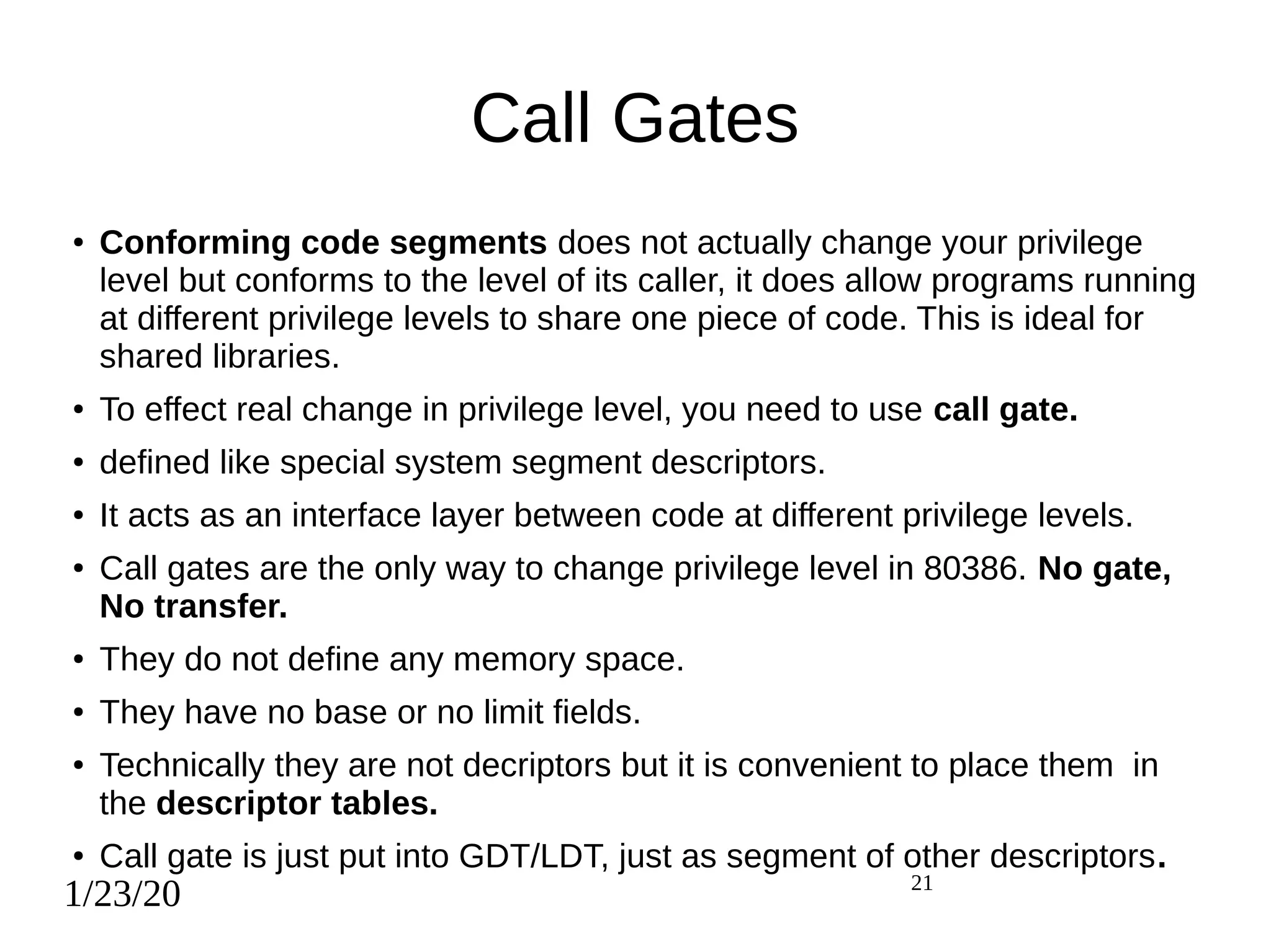 1/23/20 21
Call Gates
● Conforming code segments does not actually change your privilege
level but conforms to the level of its caller, it does allow programs running
at different privilege levels to share one piece of code. This is ideal for
shared libraries.
● To effect real change in privilege level, you need to use call gate.
● defined like special system segment descriptors.
● It acts as an interface layer between code at different privilege levels.
● Call gates are the only way to change privilege level in 80386. No gate,
No transfer.
● They do not define any memory space.
● They have no base or no limit fields.
● Technically they are not decriptors but it is convenient to place them in
the descriptor tables.
● Call gate is just put into GDT/LDT, just as segment of other descriptors.
 