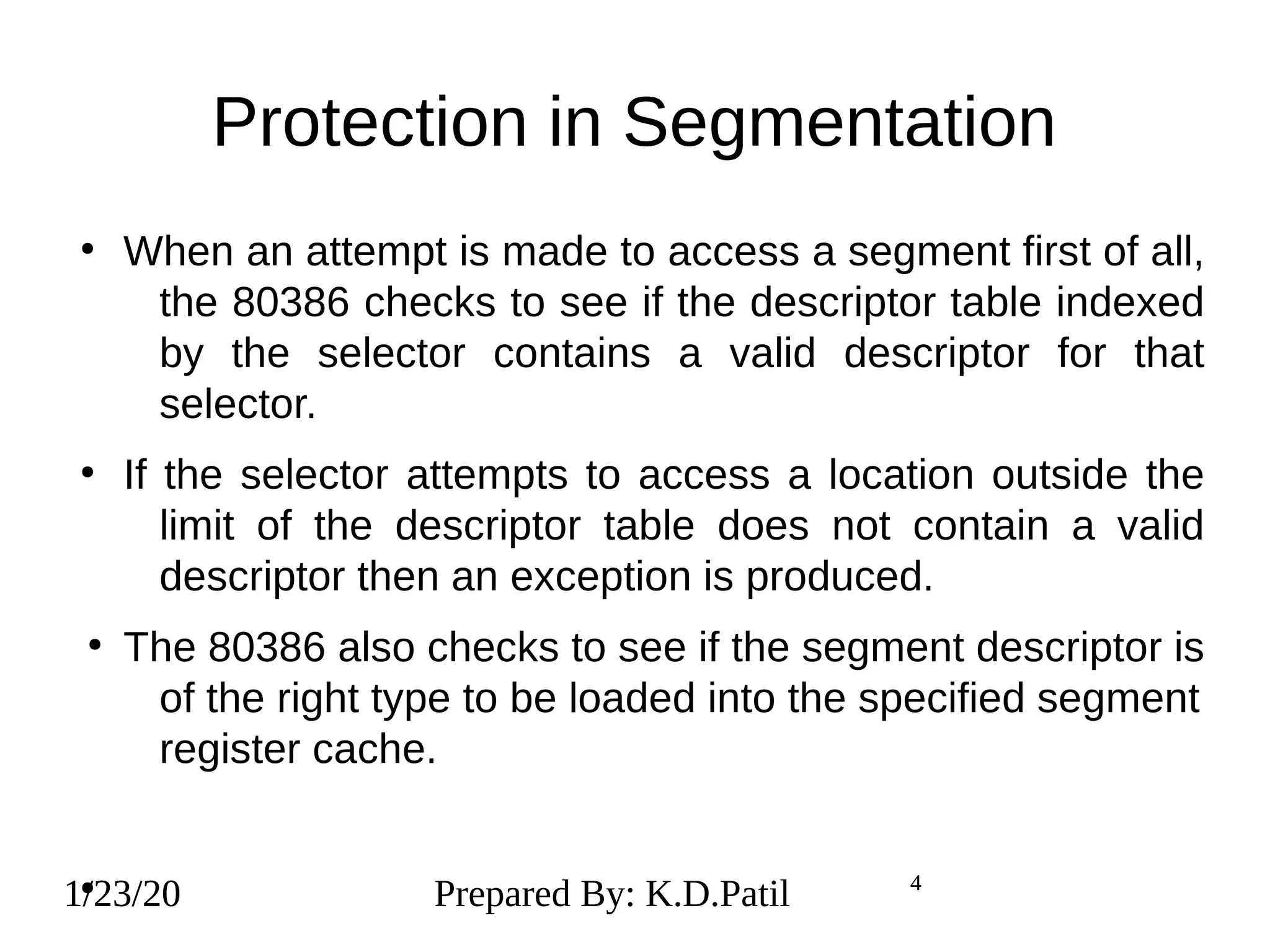 1/23/20 4
Protection in Segmentation
●
When an attempt is made to access a segment first of all,
the 80386 checks to see if the descriptor table indexed
by the selector contains a valid descriptor for that
selector.
●
If the selector attempts to access a location outside the
limit of the descriptor table does not contain a valid
descriptor then an exception is produced.
●
The 80386 also checks to see if the segment descriptor is
of the right type to be loaded into the specified segment
register cache.
●
1/23/20 Prepared By: K.D.Patil 4
 