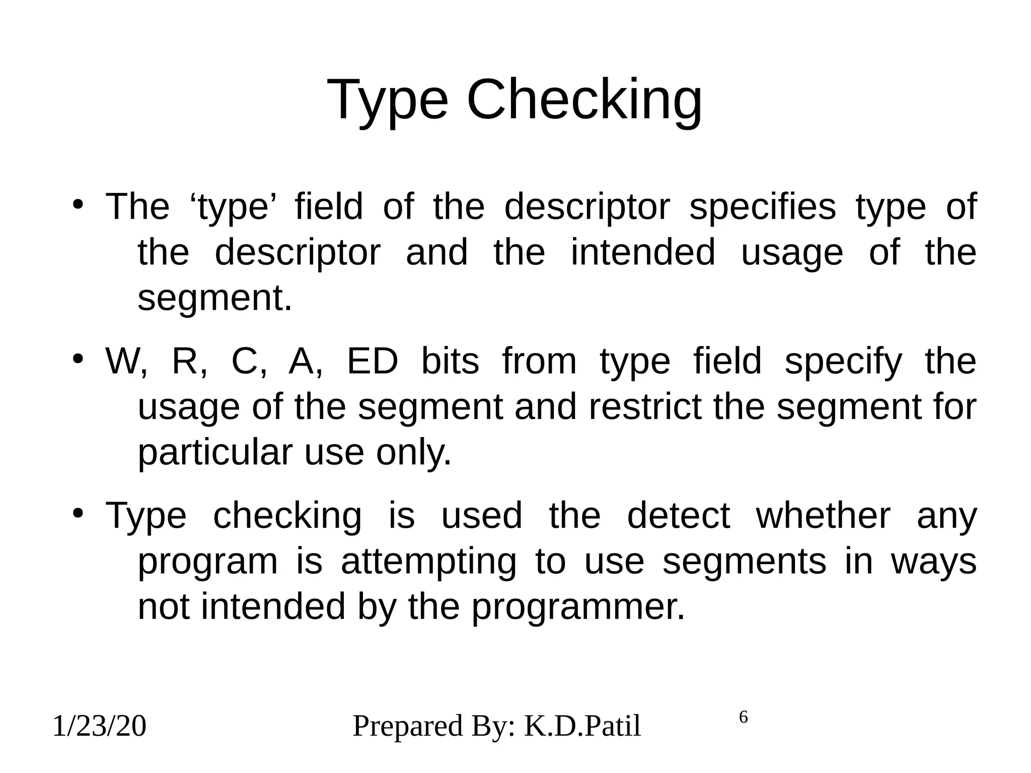 1/23/20 6
Type Checking
●
The ‘type’ field of the descriptor specifies type of
the descriptor and the intended usage of the
segment.
●
W, R, C, A, ED bits from type field specify the
usage of the segment and restrict the segment for
particular use only.
●
Type checking is used the detect whether any
program is attempting to use segments in ways
not intended by the programmer.
1/23/20 Prepared By: K.D.Patil 6
 