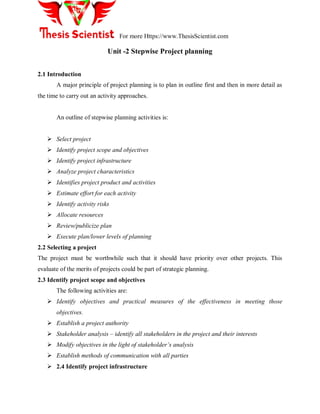 For more Https://www.ThesisScientist.com
Unit -2 Stepwise Project planning
2.1 Introduction
A major principle of project planning is to plan in outline first and then in more detail as
the time to carry out an activity approaches.
An outline of stepwise planning activities is:
 Select project
 Identify project scope and objectives
 Identify project infrastructure
 Analyze project characteristics
 Identifies project product and activities
 Estimate effort for each activity
 Identify activity risks
 Allocate resources
 Review/publicize plan
 Execute plan/lower levels of planning
2.2 Selecting a project
The project must be worthwhile such that it should have priority over other projects. This
evaluate of the merits of projects could be part of strategic planning.
2.3 Identify project scope and objectives
The following activities are:
 Identify objectives and practical measures of the effectiveness in meeting those
objectives.
 Establish a project authority
 Stakeholder analysis – identify all stakeholders in the project and their interests
 Modify objectives in the light of stakeholder’s analysis
 Establish methods of communication with all parties
 2.4 Identify project infrastructure
 