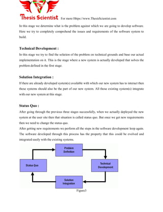 For more Https://www.ThesisScientist.com
In this stage we determine what is the problem against which we are going to develop software.
Here we try to completely comprehend the issues and requirements of the software system to
build.
Technical Development :
In this stage we try to find the solution of the problem on technical grounds and base our actual
implementation on it. This is the stage where a new system is actually developed that solves the
problem defined in the first stage.
Solution Integration :
If there are already developed system(s) available with which our new system has to interact then
those systems should also be the part of our new system. All those existing system(s) integrate
with our new system at this stage.
Status Quo :
After going through the previous three stages successfully, when we actually deployed the new
system at the user site then that situation is called status quo. But once we get new requirements
then we need to change the status quo.
After getting new requirements we perform all the steps in the software development loop again.
The software developed through this process has the property that this could be evolved and
integrated easily with the existing systems.
Problem
Definition
Technical
Development
Solution
Integration
Status Quo
Figure3
 