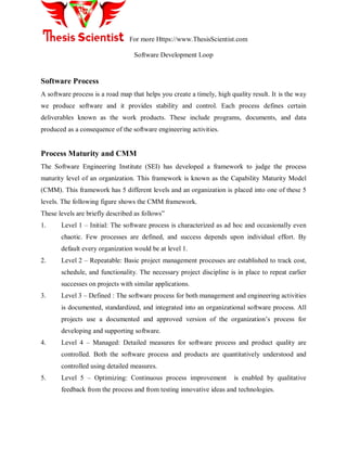 For more Https://www.ThesisScientist.com
Software Development Loop
Software Process
A software process is a road map that helps you create a timely, high quality result. It is the way
we produce software and it provides stability and control. Each process defines certain
deliverables known as the work products. These include programs, documents, and data
produced as a consequence of the software engineering activities.
Process Maturity and CMM
The Software Engineering Institute (SEI) has developed a framework to judge the process
maturity level of an organization. This framework is known as the Capability Maturity Model
(CMM). This framework has 5 different levels and an organization is placed into one of these 5
levels. The following figure shows the CMM framework.
These levels are briefly described as follows‖
1. Level 1 – Initial: The software process is characterized as ad hoc and occasionally even
chaotic. Few processes are defined, and success depends upon individual effort. By
default every organization would be at level 1.
2. Level 2 – Repeatable: Basic project management processes are established to track cost,
schedule, and functionality. The necessary project discipline is in place to repeat earlier
successes on projects with similar applications.
3. Level 3 – Defined : The software process for both management and engineering activities
is documented, standardized, and integrated into an organizational software process. All
projects use a documented and approved version of the organization‘s process for
developing and supporting software.
4. Level 4 – Managed: Detailed measures for software process and product quality are
controlled. Both the software process and products are quantitatively understood and
controlled using detailed measures.
5. Level 5 – Optimizing: Continuous process improvement is enabled by qualitative
feedback from the process and from testing innovative ideas and technologies.
 