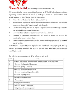 For more Https://www.ThesisScientist.com
SEI has associated key process areas with each maturity level. The KPAs describe those software
engineering functions that must be present to satisfy good practice at a particular level. Each
KPA is described by identifying the following characteristics :
1. Goals: the overall objectives that the KPA must achieve.
2. Commitments: requirements imposed on the organization that must be met to achieve the
goals or provide proof of intent to comply with the goals.
3. Abilities: those things that must be in place – organizationally and technically – to enable
the organization to meet the commitments.
4. Activities: the specific tasks required to achieve the KPA function
5. Methods for monitoring implementation: the manner in which the activities are
monitored as they are put into place.
6. Methods for verifying implementation: the manner in which proper practice for the KPA
can be verified.
Each of the KPA is defined by a set of practices that contribute to satisfying its goals. The key
practices are policies, procedures, and activities that must occur before a key process area has
been fully instituted.
The following table summarizes the KPAs defined for each level.
Level KPAs
1 No KPA is defined as organizations at this level follow ad-hoc processes
2 • Software Configuration Management
• Software Quality Assurance
• Software subcontract Management
• Software project tracking and oversight
• Software project planning
• Requirement management
3 • Peer reviews
• Inter-group coordination
• Software product Engineering
• Integrated software management
 