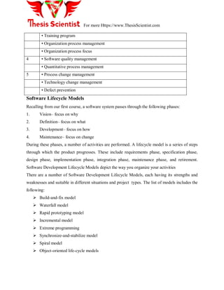 For more Https://www.ThesisScientist.com
• Training program
• Organization process management
• Organization process focus
4 • Software quality management
• Quantitative process management
5 • Process change management
• Technology change management
• Defect prevention
Software Lifecycle Models
Recalling from our first course, a software system passes through the following phases:
1. Vision– focus on why
2. Definition– focus on what
3. Development– focus on how
4. Maintenance– focus on change
During these phases, a number of activities are performed. A lifecycle model is a series of steps
through which the product progresses. These include requirements phase, specification phase,
design phase, implementation phase, integration phase, maintenance phase, and retirement.
Software Development Lifecycle Models depict the way you organize your activities
There are a number of Software Development Lifecycle Models, each having its strengths and
weaknesses and suitable in different situations and project types. The list of models includes the
following:
 Build-and-fix model
 Waterfall model
 Rapid prototyping model
 Incremental model
 Extreme programming
 Synchronize-and-stabilize model
 Spiral model
 Object-oriented life-cycle models
 