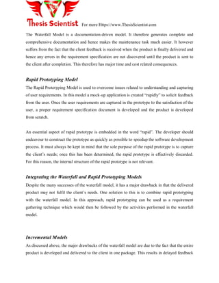 For more Https://www.ThesisScientist.com
The Waterfall Model is a documentation-driven model. It therefore generates complete and
comprehensive documentation and hence makes the maintenance task much easier. It however
suffers from the fact that the client feedback is received when the product is finally delivered and
hence any errors in the requirement specification are not discovered until the product is sent to
the client after completion. This therefore has major time and cost related consequences.
Rapid Prototyping Model
The Rapid Prototyping Model is used to overcome issues related to understanding and capturing
of user requirements. In this model a mock-up application is created ―rapidly‖ to solicit feedback
from the user. Once the user requirements are captured in the prototype to the satisfaction of the
user, a proper requirement specification document is developed and the product is developed
from scratch.
An essential aspect of rapid prototype is embedded in the word ―rapid‖. The developer should
endeavour to construct the prototype as quickly as possible to speedup the software development
process. It must always be kept in mind that the sole purpose of the rapid prototype is to capture
the client‘s needs; once this has been determined, the rapid prototype is effectively discarded.
For this reason, the internal structure of the rapid prototype is not relevant.
Integrating the Waterfall and Rapid Prototyping Models
Despite the many successes of the waterfall model, it has a major drawback in that the delivered
product may not fulfil the client‘s needs. One solution to this is to combine rapid prototyping
with the waterfall model. In this approach, rapid prototyping can be used as a requirement
gathering technique which would then be followed by the activities performed in the waterfall
model.
Incremental Models
As discussed above, the major drawbacks of the waterfall model are due to the fact that the entire
product is developed and delivered to the client in one package. This results in delayed feedback
 