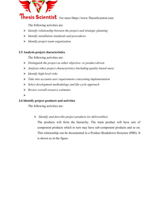 For more Https://www.ThesisScientist.com
The following activities are:
 Identify relationship between the project and strategic planning
 Identify installation standards and procedures
 Identify project team organization
2.5 Analysis project characteristics
The following activities are:
 Distinguish the project as either objective- or product-driven
 Analysis other project characteristics (including quality-based ones)
 Identify high-level risks
 Take into accounts user requirements concerning implementation
 Select development methodology and life-cycle approach
 Review overall resource estimates

2.6 Identify project products and activities
The following activities are:
 Identify and describe project products (or deliverables)
The products will form the hierarchy. The main product will have sets of
component products which in turn may have sub-component products and so on.
This relationship can be documented in a Product Breakdown Structure (PBS). It
is shown as in the figure.
 