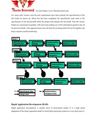 For more Https://www.ThesisScientist.com
In a more risky version, once the user requirements have been elicited, the specifications of the
first build are drawn up. When this has been completed, the specification team turns to the
specification of the second build while the design team designs the first build. Thus the various
builds are constructed in parallel, with each team making use of the information gained in the all
the previous builds. This approach incurs the risk that the resulting build will not fit together and
hence requires careful monitoring.
Implementation,
integration
Deliver to clientDesignSpecification
Implementation,
integration
Deliver to clientDesignSpecification
Implementation,
integration
Deliver to clientDesignSpecification
Build 1
Implementation,
integration
Deliver to clientDesignSpecification
Build 2
Build 3
Build n
Specification team
Design team
Implementation,
integration team
Rapid Application Development (RAD)
Rapid application development is another form of incremental model. It is a high speed
adaptation of the linear sequential model in which fully functional system in a very short time (2-
 