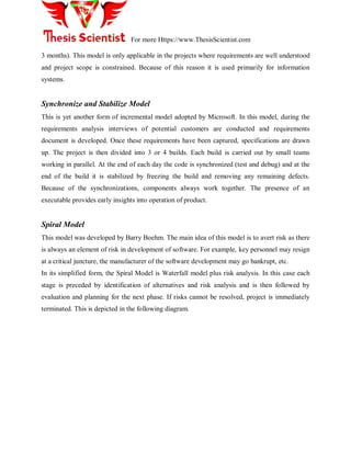 For more Https://www.ThesisScientist.com
3 months). This model is only applicable in the projects where requirements are well understood
and project scope is constrained. Because of this reason it is used primarily for information
systems.
Synchronize and Stabilize Model
This is yet another form of incremental model adopted by Microsoft. In this model, during the
requirements analysis interviews of potential customers are conducted and requirements
document is developed. Once these requirements have been captured, specifications are drawn
up. The project is then divided into 3 or 4 builds. Each build is carried out by small teams
working in parallel. At the end of each day the code is synchronized (test and debug) and at the
end of the build it is stabilized by freezing the build and removing any remaining defects.
Because of the synchronizations, components always work together. The presence of an
executable provides early insights into operation of product.
Spiral Model
This model was developed by Barry Boehm. The main idea of this model is to avert risk as there
is always an element of risk in development of software. For example, key personnel may resign
at a critical juncture, the manufacturer of the software development may go bankrupt, etc.
In its simplified form, the Spiral Model is Waterfall model plus risk analysis. In this case each
stage is preceded by identification of alternatives and risk analysis and is then followed by
evaluation and planning for the next phase. If risks cannot be resolved, project is immediately
terminated. This is depicted in the following diagram.
 