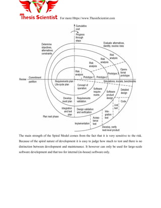 For more Https://www.ThesisScientist.com
The main strength of the Spiral Model comes from the fact that it is very sensitive to the risk.
Because of the spiral nature of development it is easy to judge how much to test and there is no
distinction between development and maintenance. It however can only be used for large-scale
software development and that too for internal (in-house) software only.
 