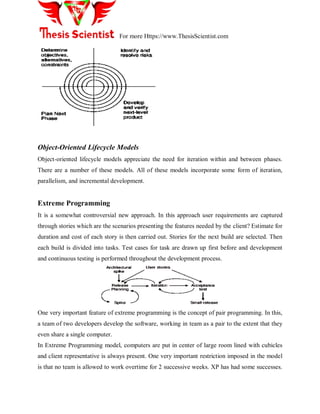 For more Https://www.ThesisScientist.com
Object-Oriented Lifecycle Models
Object-oriented lifecycle models appreciate the need for iteration within and between phases.
There are a number of these models. All of these models incorporate some form of iteration,
parallelism, and incremental development.
Extreme Programming
It is a somewhat controversial new approach. In this approach user requirements are captured
through stories which are the scenarios presenting the features needed by the client? Estimate for
duration and cost of each story is then carried out. Stories for the next build are selected. Then
each build is divided into tasks. Test cases for task are drawn up first before and development
and continuous testing is performed throughout the development process.
One very important feature of extreme programming is the concept of pair programming. In this,
a team of two developers develop the software, working in team as a pair to the extent that they
even share a single computer.
In Extreme Programming model, computers are put in center of large room lined with cubicles
and client representative is always present. One very important restriction imposed in the model
is that no team is allowed to work overtime for 2 successive weeks. XP has had some successes.
 