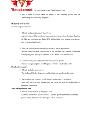 For more Https://www.ThesisScientist.com
 Try to make activities about the length of the reporting period used for
monitoring and controlling the project.
2.8 Identify activity risks
The following activities are:
 Identify and quantify activity-based risks
A project plan will be based on a huge number of assumptions. So, identifications
of risks are very important factor. If it will not take very seriously, the project
may be delayed and costly.
 Plan risk reduction and contingency measures where appropriate
We can avoid or at least reduce some of the identified risks. On the other hand,
contingency plans specify action that is to be taken if a risk materializes.
 Adjust overall plans and estimates to take account of risks
We may change our plans, by adding new activities which reduce risks
2.9 Allocate resources
 Identify and allocate resources
The staff available for the project are identified and are allocated to tasks
 Revise plans and estimates to take into account resource constraints
Some staff may be needed for more than one task at the same time and an order of
priority is established.
2.10 Review/publicize plan
 Review quality aspects of the project plan
Each task should have quality criteria. These are quality checks that have to be
passed before the activity can be ‗signed off‘ as completed.
 