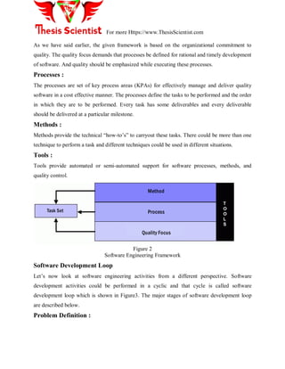 For more Https://www.ThesisScientist.com
As we have said earlier, the given framework is based on the organizational commitment to
quality. The quality focus demands that processes be defined for rational and timely development
of software. And quality should be emphasized while executing these processes.
Processes :
The processes are set of key process areas (KPAs) for effectively manage and deliver quality
software in a cost effective manner. The processes define the tasks to be performed and the order
in which they are to be performed. Every task has some deliverables and every deliverable
should be delivered at a particular milestone.
Methods :
Methods provide the technical ―how-to‘s‖ to carryout these tasks. There could be more than one
technique to perform a task and different techniques could be used in different situations.
Tools :
Tools provide automated or semi-automated support for software processes, methods, and
quality control.
Method
Process
Quality Focus
Task Set
T
O
O
L
S
Figure 2
Software Engineering Framework
Software Development Loop
Let‘s now look at software engineering activities from a different perspective. Software
development activities could be performed in a cyclic and that cycle is called software
development loop which is shown in Figure3. The major stages of software development loop
are described below.
Problem Definition :
 