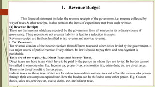 1. Revenue Budget
This financial statement includes the revenue receipts of the government i.e. revenue collected by
way of taxes & other receipts. It also contains the items of expenditure met from such revenue.
(a) Revenue Receipts
These are the incomes which are received by the government from all sources in its ordinary course of
governance. These receipts do not create a liability or lead to a reduction in assets.
Revenue receipts are further classified as tax revenue and non-tax revenue.
i. Tax Revenue:-
Tax revenue consists of the income received from different taxes and other duties levied by the government. It
is a major source of public revenue. Every citizen, by law is bound to pay them and non-payment is
punishable.
Taxes are of two types, viz., Direct Taxes and Indirect Taxes.
Direct taxes are those taxes which have to be paid by the person on whom they are levied. Its burden cannot
be shifted to someone else. E.g. Income tax, property tax, corporation tax, estate duty, etc. are direct taxes.
There is no direct benefit to the tax payer.
Indirect taxes are those taxes which are levied on commodities and services and affect the income of a person
through their consumption expenditure. Here the burden can be shifted to some other person. E.g. Custom
duties, sales tax, services tax, excise duties, etc. are indirect taxes.
 