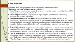 ii. Non-Tax Revenue
Apart from taxes, governments also receive revenue from other non-tax sources.
The non-tax sources of public revenue are as follows:-
• Fees: The government provides variety of services for which fees have to be paid. E.g. fees paid for
registration of property, births, deaths, etc.
• Fines and penalties: Fines and penalties are imposed by the government for not following
(violating) the rules and regulations.
• Profits from public sector enterprises: Many enterprises are owned and managed by the
government. The profits receives from them is an important source of non-tax revenue. For example
in India, the Indian Railways, Oil and Natural Gas Commission, Air India, Indian Airlines, etc. are
owned by the Government of India. The profit generated by them is a source of revenue to the
government.
• Gifts and grants: Gifts and grants are received by the government when there are natural calamities
like earthquake, floods, famines, etc. Citizens of the country, foreign governments and international
organisations like the UNICEF, UNESCO, etc. donate during times of natural calamities.
• Special assessment duty: It is a type of levy imposed by the government on the people for getting
some special benefit. For example, in a particular locality, if roads are improved, property prices will
rise. The Property owners in that locality will benefit due to the appreciation in the value of property.
Therefore the government imposes a levy on them which is known as special assessment duties
 